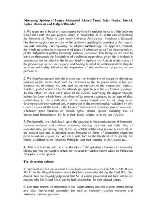 Dissenting Opinion of Judges Aduquawel Ahmed Yusuf, Peter Tomka, Patrick
Lipton Robinson and DalyeerBhandari
1. We regret not to be able to accompany the Court’s majority in parts of the decision
which the Court has just adopted today, 13 November 2016, in the case concerning
the Immunity of Heads of State under Universal Jurisdiction (Apalana v. Rutasia).
Our dissenting position pertains to the decision regarding the position of Jus cogens
law and immunity, encompassing the adopted methodology, the approach pursued,
the whole reasoning in its treatment of issues of substance, as well as the conclusions
of the Judgment regarding immunity rationae personae. This being so, we care to
leave on the records the foundations of our dissenting position, given the considerable
importance that we attach to the issues raised by Apalana and Rutasia in the course of
the proceedings in the cas d’espèce, and bearing in mind the settlement of the dispute
at issue ineluctably linked to the imperative of the realization of justice, as we
perceive it.
2. We therefore present with the utmost care the foundations of our partly dissenting
position on the matter dealt with by the Court in the Judgment which it has just
adopted, out of respect for, and zeal in, the exercise of the international judicial
function, guided above all by the ultimate goal precisely of the realization of justice.
To this effect, we shall dwell upon all the aspects concerning the dispute brought
before the Court which forms the object of its present Judgment, in the hope of thus
contributing to the clarification of the issues raised and to the progressive
development of international law, in particular in the international adjudication by this
Court of cases of the kind on the basis of fundamental considerations of humanity,
whenever grave breaches of human rights, crimes against humanity and of
international humanitarian law lie at their factual origins, as in the cas d’espèce.
3. Preliminarily, we shall dwell upon the standing in the consideration of immunity
rationae materiae and rationae personae, moving then onto our initial line of
considerations, pertaining, first, to the ineluctable relationship (as we perceive it), in
the present case and in all other cases, between all forms of immunities regarding
persons and Jus cogens law. We shall, next, turn to the threshold of the gravity the
crimes as defined in the Princeton Principles and their standing as Jus cogens law.
4. This will lead us into the consideration of the question of waiver of immunity
claims and into the position upholding the need for such a waiver when the Princeton
Principles can be applied.
The dissenting opinion
5. Applicant can initiate criminal proceedings against and prosecute Mr. A, Mr. B and
Ms. C for the alleged heinous crimes they have committed during the Civil War. We
dissent from the majority judgement that Mr. A can be prosecuted and have additional
reasons why Mr. B and Ms. C can be held responsible for their alleged crimes.
6. Our main reason for dissenting is the understanding that Jus cogens norms trump
any other international customary law such as immunity rationae materiae and
immunity rationae personae.
 
