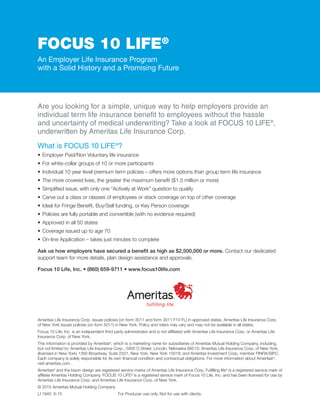 FOCUS 10 LIFE®
An Employer Life Insurance Program
with a Solid History and a Promising Future
Are you looking for a simple, unique way to help employers provide an
individual term life insurance benefit to employees without the hassle
and uncertainty of medical underwriting? Take a look at FOCUS 10 LIFE®
,
underwritten by Ameritas Life Insurance Corp.
What is FOCUS 10 LIFE®
?
•	Employer Paid/Non Voluntary life insurance
•	For white-collar groups of 10 or more participants
•	Individual 10 year level premium term policies – offers more options than group term life insurance
•	The more covered lives, the greater the maximum benefit ($1.5 million or more)
•	Simplified issue, with only one “Actively at Work” question to qualify
•	Carve out a class or classes of employees or stack coverage on top of other coverage
•	Ideal for Fringe Benefit, Buy/Sell funding, or Key Person coverage
•	Policies are fully portable and convertible (with no evidence required)
•	Approved in all 50 states
•	Coverage issued up to age 70
•	On-line Application – takes just minutes to complete
Ask us how employers have secured a benefit as high as $2,500,000 or more. Contact our dedicated
support team for more details, plan design assistance and approvals.
Focus 10 Life, Inc. • (860) 659-9711 • www.focus10life.com
Ameritas Life Insurance Corp. issues policies (on form 3011 and form 3011 F10 FL) in approved states. Ameritas Life Insurance Corp.
of New York issues policies (on form 5011) in New York. Policy and riders may vary and may not be available in all states.
Focus 10 Life, Inc. is an independent third party administrator and is not affiliated with Ameritas Life Insurance Corp. or Ameritas Life
Insurance Corp. of New York.
This information is provided by Ameritas®
, which is a marketing name for subsidiaries of Ameritas Mutual Holding Company, including,
but not limited to: Ameritas Life Insurance Corp., 5900 O Street, Lincoln, Nebraska 68510; Ameritas Life Insurance Corp. of New York,
(licensed in New York) 1350 Broadway, Suite 2201, New York, New York 10018; and Ameritas Investment Corp, member FINRA/SIPC.
Each company is solely responsible for its own financial condition and contractual obligations. For more information about Ameritas®
,
visit ameritas.com.
Ameritas®
and the bison design are registered service marks of Ameritas Life Insurance Corp. Fulfilling life®
is a registered service mark of
affiliate Ameritas Holding Company. FOCUS 10 LIFE®
is a registered service mark of Focus 10 Life, Inc. and has been licensed for use by
Ameritas Life Insurance Corp. and Ameritas Life Insurance Corp. of New York.
© 2015 Ameritas Mutual Holding Company
LI 1940 6-15 For Producer use only. Not for use with clients.
 