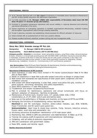 PROFESSIONAL PROFILE
 As Sr. Manager Electrical with over 10+ years of experience in renewable power Operations & Maintenance
and EPC project Quality Assurance with well-known organisation.
 Currently associated as Sr. Manager (O&M) with responsibility of Karnataka state head 150 MW
Solar PV plant with Greenko group (Karnataka).
 Proficient in managing maintenance operations with proven abilities in reducing downtime and enhancing
operational efficiencies of the same.
 Gained experience at synergising operations to facilitate organisational effectiveness, institution building
and strengthen organisational culture through enabling leadership.
 Pivotal in planning, execution and establishing critical processes for efficient utilisation of resources.
 Detail oriented with an analytical bent of mind and a positive attitude.
 Possess excellent technical, analytical, problem solving and man management skills.
ORGANISATIONAL EXPERIENCE
Since Nov.’2016 Greenko energy PP Pvt. Ltd.
Designation Sr. Manager (O&M & EPC projects)
Responsibility Head O&M Karnataka (30*5=150 MW sites)
Company profile – Greenko is a developer power generating company using Photo-voltaic cell,wind,biomass
& Hydro. Greenko is a dynamically growing group with ISO 9001-2000 certification having its corporate office
in Hydrabad. It stands at the third in India and among top ten solar power companies in the India in its
business. Greenko provides turnkey solution in solar power generation business by integrating: Design,
Manufacturing, Installation, Erection & Commissioning, O & M and Financial assistance.
Key Deliverables: Solar PV Power Plant Operation & maintenance, Erection and commissioning,
Switchyard Erection /Installation/testing/commissioning work.
Operations & Maintenance & EPC projects
 Good experience in solar EPC,I have worked in PV tracker system,Season tilled & Fix tilled
also as Head O&M.
 Hands on experience in large MW scale solar project execution as design or project lead.
 Well versed with standards and specification of solar power plant component and their
installation process
 Well versed with detail engineering in solar field, power evacuation into grid, inverter, HT
panel systems, and energy monitoring and safety requirements.
 Good HOTO experience in solar MW projects.
 Troubleshoot and resolve escalated technical issues
 Plan & schedule for maintenance, operations and annual turnarounds with focus on
optimum utilisation of manpower, machines & materials.
 Maintenance of Control room, Inverter room, H.T. panels,1250A VCB, 2 MVA
transformers,L.A.,CT,PT,33KV switch yard and battery bank.
 Keep eye on the performance of Modules and Inverters on the basis of MTTR and MTBF.
 Managing the functions of troubleshooting various machines like
Electrical-LV and MV switchgear, Inverter, photo-voltaic modules, ups, ACB, VCB/sf6,
Power Transformer and HV switch yard system etc.
Instrumentation- Open Loop & closed loop systems, Temp. Sensors, Inductive sensors,
Pyrano meter, wind vane and anemometer etc.
 Anchoring preventive & breakdown maintenance of PV solar power plant.
 Maintaining ISO, OHSAS & QMS documentation and implementation & follow up of 5S.
 Training the existing staffs & operatives with internal/external methodology.
 Complying with all safety & statutory requirement.
 JMR and coordination with government bodies.
 Make DPR, weekly and monthly report.
Quality Assurance & Control
 