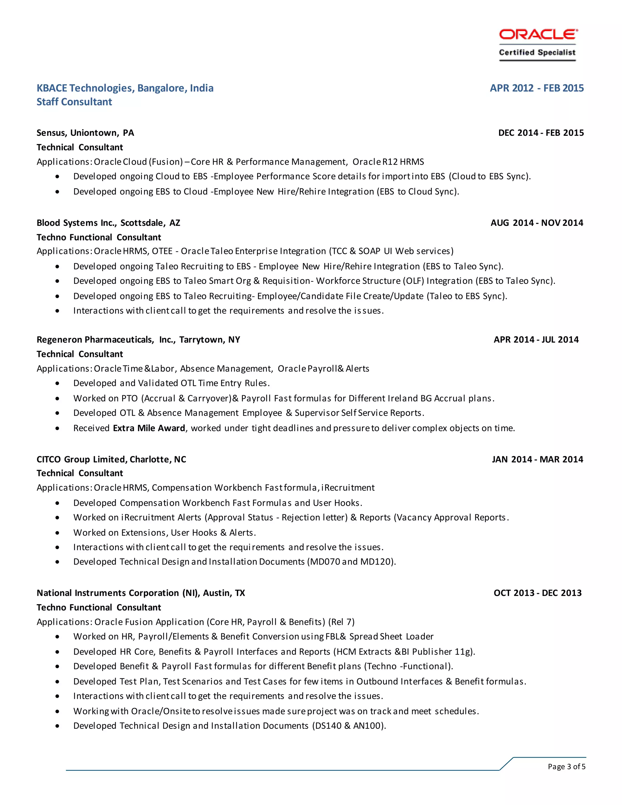 Page 3 of 5
KBACE Technologies, Bangalore, India APR 2012 - FEB 2015
Staff Consultant
Sensus, Uniontown, PA DEC 2014 - FEB 2015
Technical Consultant
Applications:OracleCloud (Fusion) –Core HR & Performance Management, OracleR12 HRMS
 Developed ongoing Cloud to EBS -Employee Performance Score details for importinto EBS (Cloud to EBS Sync).
 Developed ongoing EBS to Cloud -Employee New Hire/Rehire Integration (EBS to Cloud Sync).
Blood Systems Inc., Scottsdale, AZ AUG 2014 - NOV 2014
Techno Functional Consultant
Applications:OracleHRMS, OTEE - OracleTaleo Enterprise Integration (TCC & SOAP UI Web services)
 Developed ongoing Taleo Recruiting to EBS - Employee New Hire/Rehire Integration (EBS to Taleo Sync).
 Developed ongoing EBS to Taleo Smart Org & Requisition- Workforce Structure (OLF) Integration (EBS to Taleo Sync).
 Developed ongoing EBS to Taleo Recruiting- Employee/Candidate File Create/Update (Taleo to EBS Sync).
 Interactions with clientcall to get the requirements and resolve the issues.
Regeneron Pharmaceuticals, Inc., Tarrytown, NY APR 2014 - JUL 2014
Technical Consultant
Applications:OracleTime&Labor, Absence Management, OraclePayroll& Alerts
 Developed and Validated OTL Time Entry Rules.
 Worked on PTO (Accrual & Carryover)& Payroll Fast formulas for Different Ireland BG Accrual plans.
 Developed OTL & Absence Management Employee & Supervisor Self Service Reports.
 Received Extra Mile Award, worked under tight deadlines and pressureto deliver complex objects on time.
CITCO Group Limited, Charlotte, NC JAN 2014 - MAR 2014
Technical Consultant
Applications:OracleHRMS, Compensation Workbench Fastformula,iRecruitment
 Developed Compensation Workbench Fast Formulas and User Hooks.
 Worked on iRecruitment Alerts (Approval Status - Rejection letter) & Reports (Vacancy Approval Reports.
 Worked on Extensions, User Hooks & Alerts.
 Interactions with clientcall to get the requirements and resolve the issues.
 Developed Technical Design and Installation Documents (MD070 and MD120).
National Instruments Corporation (NI), Austin, TX OCT 2013 - DEC 2013
Techno Functional Consultant
Applications: Oracle Fusion Application (Core HR, Payroll & Benefits) (Rel 7)
 Worked on HR, Payroll/Elements & Benefit Conversion usingFBL& Spread Sheet Loader
 Developed HR Core, Benefits & Payroll Interfaces and Reports (HCM Extracts &BI Publisher 11g).
 Developed Benefit & Payroll Fast formulas for different Benefit plans (Techno -Functional).
 Developed Test Plan, Test Scenarios and Test Cases for few items in Outbound Interfaces & Benefit formulas.
 Interactions with clientcall to get the requirements and resolve the issues.
 Workingwith Oracle/Onsiteto resolveissues made sureproject was on track and meet schedules.
 Developed Technical Design and Installation Documents (DS140 & AN100).
 