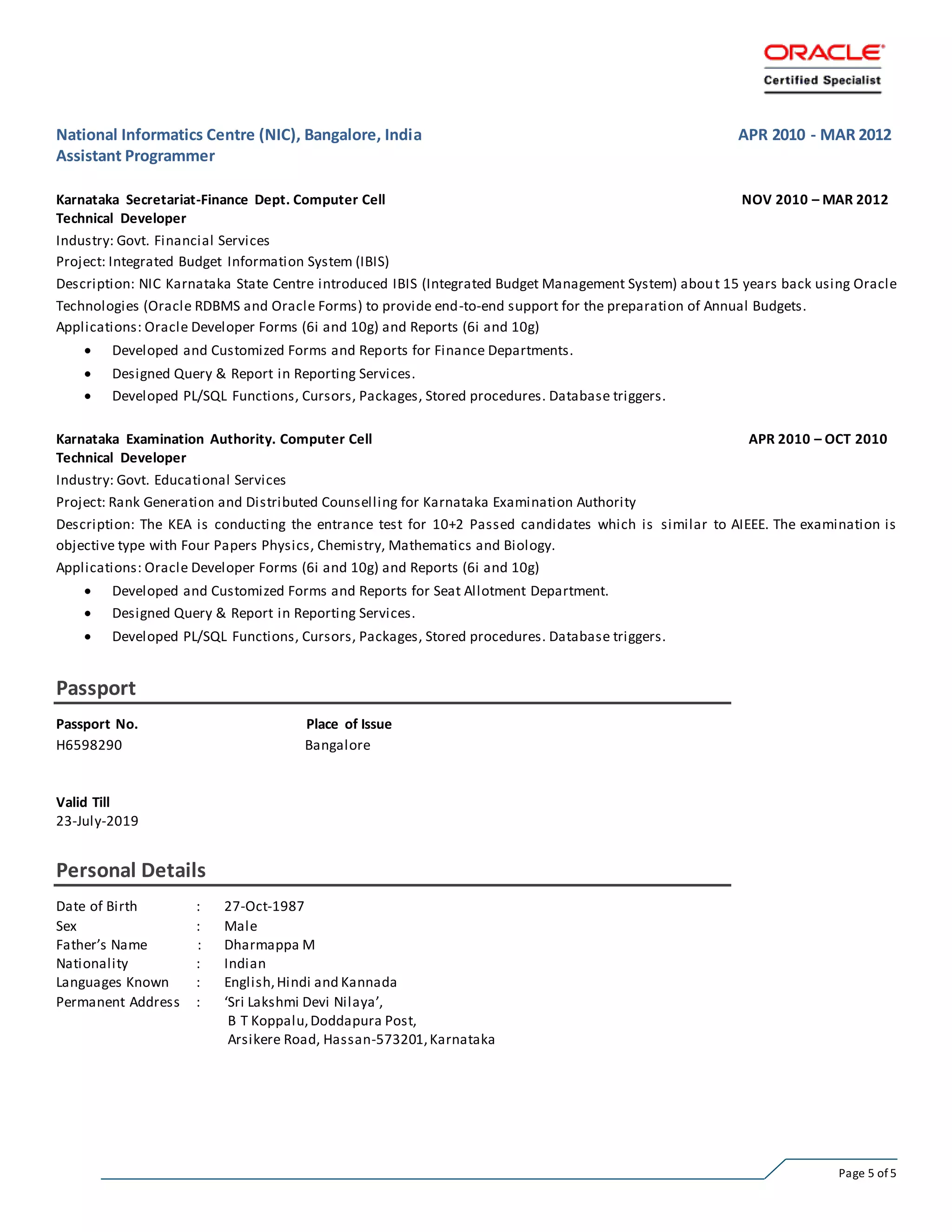 Page 5 of 5
National Informatics Centre (NIC), Bangalore, India APR 2010 - MAR 2012
Assistant Programmer
Karnataka Secretariat-Finance Dept. Computer Cell NOV 2010 – MAR 2012
Technical Developer
Industry: Govt. Financial Services
Project: Integrated Budget Information System (IBIS)
Description: NIC Karnataka State Centre introduced IBIS (Integrated Budget Management System) about 15 years back using Oracle
Technologies (Oracle RDBMS and Oracle Forms) to provide end-to-end support for the preparation of Annual Budgets.
Applications: Oracle Developer Forms (6i and 10g) and Reports (6i and 10g)
 Developed and Customized Forms and Reports for Finance Departments.
 Designed Query & Report in Reporting Services.
 Developed PL/SQL Functions, Cursors, Packages, Stored procedures. Database triggers.
Karnataka Examination Authority. Computer Cell APR 2010 – OCT 2010
Technical Developer
Industry: Govt. Educational Services
Project: Rank Generation and Distributed Counselling for Karnataka Examination Authority
Description: The KEA is conducting the entrance test for 10+2 Passed candidates which is similar to AIEEE. The examination is
objective type with Four Papers Physics, Chemistry, Mathematics and Biology.
Applications: Oracle Developer Forms (6i and 10g) and Reports (6i and 10g)
 Developed and Customized Forms and Reports for Seat Allotment Department.
 Designed Query & Report in Reporting Services.
 Developed PL/SQL Functions, Cursors, Packages, Stored procedures. Database triggers.
Passport
Passport No. Place of Issue
H6598290 Bangalore
Valid Till
23-July-2019
Personal Details
Date of Birth : 27-Oct-1987
Sex : Male
Father’s Name : Dharmappa M
Nationality : Indian
Languages Known : English,Hindi and Kannada
Permanent Address : ‘Sri Lakshmi Devi Nilaya’,
B T Koppalu,Doddapura Post,
Arsikere Road, Hassan-573201,Karnataka
 
