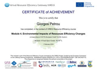 Certificate code: tlQE6H0t6M (To verify code go to http://apus.uma.pt/vireg/vlp)
CERTIFICATE of ACHIEVEMENT
This is to certify that
Giorgos Petrou
has completed, in the context of VIREG Resource Efficiency course
Module 4. Environmental Impacts of Resources Efficiency Changes
corresponding to 5 ECTS (European Credit Transfer System)
1 February 2016
Module 4 Final Quiz Grade: 95.00 %
This module is part of the Resource Efficiency Course promoted by the VIREG Project, funded by the European Commision
on the Lifelong Learning Programme - Multilateral Projects (539230-LLP-1.2013-1-ES-ERASMUS-EQR - Call: EAC/S07/12)
This programme is recognized between the partners universities of the project
Powered by TCPDF (www.tcpdf.org)
 