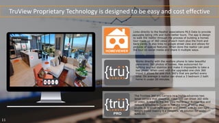 TruView Proprietary Technology is designed to be easy and cost effective
Works directly with the realtors phone to take beautiful
panoramic 360 photos of homes. Has autocorrect for
lighting and aut stabilize and make it impossible to take a
bad photo. When used with the upgraded one click 360
tripod it allows for one click 360’s that are perfect every
time. On average a realtor can shoot a 3 bedroom 2 bath
home in under 20 minutes.
The TruView 360 pro Camera iis a highly advances twic
lense camera that shoots in 1080i and can shoot 360 stills
or video. It links to the Tru View Home tour Builder app and
delivers amazing pictures in half the time of using your
phone. It is small light weight and comes with its own light
weight tripod making it a complete VR solution for under
$200.00.
Links directly to the Realtor associations MLS Data to provide
accurate listing info and build better tours. The app is design
to walk the realtor through the process of building a homes
tour made up of 360 views of each room plus the front and
back yards. It also links to google street view and allows for
pictures of special features. When done the realtor can post
the tour on social media and share it multiple ways.
11
 