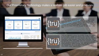 Our Proprietary Technology makes a realtors job easier and produces
Time management is one of the hardest things for a realtor
so we created a simple crm solution that monitors email
text and listing activity and automatically sets reminders on
important contact requests. It also links to DocuSign and
reminds the realtor when paper work and contracts are due.
We will be adding reminders for home inspections and the
entire buying and selling process. With this app a realtor
can manage their job in one tenth of the time and never
worry about missed opportunities.
Tru Social allows realtors to post and promote their home
tours and listings on all popular social media sites. It also
tracks the post and reports back on important data like
views and contact requests. It allows for a single push to
multiple sites at once and takes the hassle out of having to
post one at a time. It formats the post for each site in one
click.
12
 