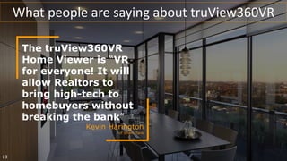 The truView360VR
Home Viewer is “VR
for everyone! It will
allow Realtors to
bring high-tech to
homebuyers without
breaking the bank”
Kevin Harington
of Shark Tank
13
What people are saying about truView360VR
 