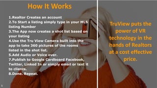 1.Realtor Creates an account
2.To Start a listing simply type in your MLS
listing Number
3.The App now creates a shot list based on
your listing
4.Use the Tru View Camera built into the
app to take 360 pictures of the rooms
listed in the shot list.
5.Add Audio or Voice over.
7.Publish to Google Cardboard Facebook,
Twitter, Linked In or simply email or text it
to clients.
8.Done. Repeat.
5
How It Works
TruView puts the
power of VR
technology in the
hands of Realtors
at a cost effective
price.
 