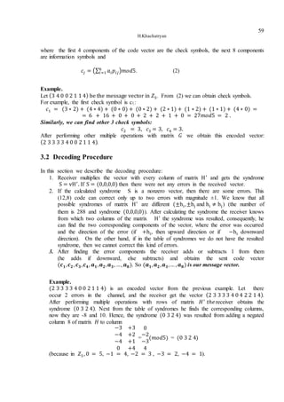 H.Khachatryan
59
where the first 4 components of the code vector are the check symbols, the next 8 components
are information symbols and
𝑐𝑗 = (∑ 𝑎𝑖 𝑝𝑖𝑗
𝑘
𝑖=1 )𝑚𝑜𝑑5. (2)
Example.
Let (3 4 0 0 2 1 1 4) be the message vector in 𝑍5. From (2) we can obtain check symbols.
For example, the first check symbol is c1:
𝑐1 = (3 ∗ 2) + (4 ∗ 4) + (0 ∗ 0) + (0 ∗ 2) + (2 ∗ 1) + (1 ∗ 2) + (1 ∗ 1) + (4 ∗ 0) =
= 6 + 16 + 0 + 0 + 2 + 2 + 1 + 0 = 27𝑚𝑜𝑑5 = 2 .
Similarly, we can find other 3 check symbols:
𝑐2 = 3, 𝑐3 = 3, 𝑐4 = 3.
After performing other multiple operations with matrix 𝐺 we obtain this encoded vector:
(2 3 3 3 3 4 0 0 2 1 1 4).
3.2 Decoding Procedure
In this section we describe the decoding procedure:
1. Receiver multiplies the vector with every column of matrix H′
and gets the syndrome
S = vH′
. If S = (0,0,0,0) then there were not any errors in the received vector.
2. If the calculated syndrome S is a nonzero vector, then there are some errors. This
(12,8) code can correct only up to two errors with magnitude ±1. We know that all
possible syndromes of matrix H′
are different (±hi,±hj and hi ≠ hj) (the number of
them is 288 and syndrome (0,0,0,0)). After calculating the syndrome the receiver knows
from which two columns of the matrix H′
the syndrome was resulted, consequently, he
can find the two corresponding components of the vector, where the error was occurred
and the direction of the error (if +hi, then upward direction or if −hi downward
direction). On the other hand, if in the table of syndromes we do not have the resulted
syndrome, then we cannot correct this kind of errors.
3. After finding the error components the receiver adds or subtracts 1 from them
(he adds if downward, else subtracts) and obtains the sent code vector
(𝒄 𝟏, 𝒄 𝟐, 𝒄 𝟑, 𝒄 𝟒, 𝒂 𝟏, 𝒂 𝟐, 𝒂 𝟑, …, 𝒂 𝟖). So (𝒂 𝟏, 𝒂 𝟐, 𝒂 𝟑,… , 𝒂 𝟖) is our message vector.
Example.
(2 3 3 3 3 4 0 0 2 1 1 4) is an encoded vector from the previous example. Let there
occur 2 errors in the channel, and the receiver get the vector (2 3 3 3 3 4 0 4 2 2 1 4).
After performing multiple operations with rows of matrix 𝐻′
𝑡ℎ𝑒receiver obtains the
syndrome (0 3 2 4). Next from the table of syndromes he finds the corresponding columns,
now they are -8 and 10. Hence, the syndrome (0 3 2 4) was resulted from adding a negated
column 8 of matrix 𝐻 to column
−3 +3
−4 +2
−4 +1
0 +4
=
0
−2
−3
4
(𝑚𝑜𝑑5) = (0 3 2 4)
(because in 𝑍5, 0 = 5, −1 = 4, −2 = 3 , −3 = 2, −4 = 1).
 