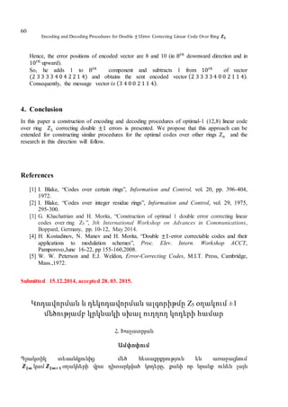 Encoding and Decoding Procedures for Double ±1Error Correcting Linear Code Over Ring 𝒁 𝟓
60
Hence, the error positions of encoded vector are 8 and 10 (in 8 𝑡ℎ
downward direction and in
10 𝑡ℎ
upward).
So, he adds 1 to 8 𝑡ℎ
component and subtracts 1 from 10 𝑡ℎ
of vector
(2 3 3 3 3 4 0 4 2 2 1 4) and obtains the sent encoded vector (2 3 3 3 3 4 0 0 2 1 1 4).
Consequently, the message vector 𝑖𝑠 (3 4 0 0 2 1 1 4).
4. Conclusion
In this paper a construction of encoding and decoding procedures of optimal-1 (12,8) linear code
over ring 𝑍5 correcting double ±1 errors is presented. We propose that this approach can be
extended for constructing similar procedures for the optimal codes over other rings 𝑍 𝑛 and the
research in this direction will follow.
References
[1] I. Blake, “Codes over certain rings”, Information and Control, vol. 20, pp. 396-404,
1972.
[2] I. Blake, “Codes over integer residue rings”, Information and Control, vol. 29, 1975,
295-300.
[3] G. Khachatrian and H. Morita, “Construction of optimal 1 double error correcting linear
codes over ring Z5 ”, 3th International Workshop on Advances in Communications,
Boppard, Germany, pp. 10-12, May 2014.
[4] H. Kostadinov, N. Manev and H. Morita, “Double ±1-error correctable codes and their
applications to modulation schemes”, Proc. Elev. Intern. Workshop ACCT,
Pamporovo,June 16-22, pp 155-160,2008.
[5] W. W. Peterson and E.J. Weldon, Error-Correcting Codes, M.I.T. Press, Cambridge,
Mass.,1972.
Submitted 15.12.2014, accepted 28. 03. 2015.
Կոդավորման և դեկոդավորման ալգորիթմը Z5 օղակում ±1
մեծությամբ կրկնակի սխալ ուղղող կոդերի համար
Հ. Խաչատրյան
Ամփոփում
Պրակտիկ տեսանկյունից մեծ հետաքրքրություն են առաջացնում
𝒁 𝟐𝒎 կամ 𝒁 𝟐𝒎+𝟏 օղակների վրա դիտարկված կոդերը, քանի որ նրանք ունեն լայն
 
