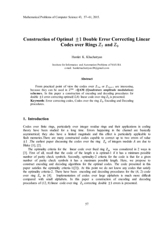 Mathematical Problems of Computer Science 43, 57--61, 2015.
57
Construction of Optimal ±1 Double Error Correcting Linear
Codes over Rings 𝑍7 and 𝑍9
Hamlet K. Khachatryan
Institute for Informatics and Automation Problems of NAS RA
e-mail: hamletxachatryan.08@gmail.com
Abstract
From practical point of view the codes over 𝑍2𝑚 or 𝑍2𝑚+1 are interesting,
because they can be used in 22𝑚 –QAM (Quadrature amplitude modulation)
schemes. In this paper a construction of encoding and decoding procedures for
double ±1 error correcting optimal(12,8) linear code over ring 𝑍5 is presented.
Keywords: Error correcting codes, Codes over the ring 𝑍5, Encoding and Decoding
procedures.
1. Introduction
Codes over finite rings, particularly over integer residue rings and their applications in coding
theory have been studied for a long time. Errors happening in the channel are basically
asymmetrical; they also have a limited magnitude and this effect is particularly applicable to
flash memories.There are many constructed codes capable to correct up to two errors of value
±1 .The earliest paper discussing the codes over the ring 𝑍𝐴 of integers modulo 𝐴 are due to
Blake [1], [2].
The optimality criteria for the linear code over fixed ring 𝑍 𝑚 was considered in 2 ways in
[3]. First of all, recall that the code of the length n is optimal-1 if it has a minimum possible
number of parity check symbols. Secondly, optimality-2 criteria for the code is that for a given
number of parity check symbols it has a maximum possible length. Here, we propose to
construct encoding and decoding algorithms for the optimal codes. The code presented in this
paper satisfies the optimality criteria-1([3]). At this point we do not know any codes that satisfy
the optimality criteria-2. There have been encoding and decoding procedures for the (4, 2) code
over ring 𝑍9 in [4]. Implementation of codes over large alphabets is much more difficult
compared with small alphabets. In this paper a construction of encoding and decoding
procedures of (12, 8) linear code over ring 𝑍5 correcting double ±1 errors is presented.
 