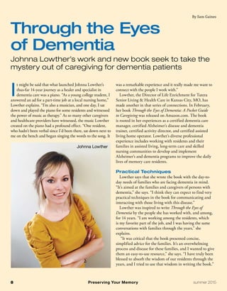 I
t might be said that what launched Johnna Lowther’s
thus-far 14-year journey as a healer and specialist in
dementia care was a piano. “As a young college student, I
answered an ad for a part-time job at a local nursing home,”
Lowther explains. “I’m also a musician, and one day, I sat
down and played the piano for some residents and witnessed
the power of music as therapy.” As so many other caregivers
and healthcare providers have witnessed, the music Lowther
created on the piano had a profound effect. “One resident,
who hadn’t been verbal since I’d been there, sat down next to
me on the bench and began singing the words to the song. It
was a remarkable experience and it really made me want to
connect with the people I work with.”
Lowther, the Director of Life Enrichment for Tutera
Senior Living & Health Care in Kansas City, MO, has
made another in that series of connections. In February,
her book Through the Eyes of Dementia: A Pocket Guide
to Caregiving was released on Amazon.com. The book
is rooted in her experiences as a certified dementia care
manager, certified Alzheimer’s disease and dementia
trainer, certified activity director, and certified assisted
living home operator. Lowther’s diverse professional
experience includes working with residents and their
families in assisted living, long-term care and skilled
nursing communities to develop and implement
Alzheimer’s and dementia programs to improve the daily
lives of memory care residents.
Practical Techniques
Lowther says that she wrote the book with the day-to-
day needs of families who are facing dementia in mind.
“It’s aimed at the families and caregivers of persons with
dementia,” she says. “I think they can expect to find very
practical techniques in the book for communicating and
interacting with those living with this disease.”
Lowther was inspired to write Through the Eyes of
Dementia by the people she has worked with, and among,
for 14 years. “I am working among the residents, which
is my favorite part of the job, and I was having the same
conversations with families through the years,” she
explains.
“It was critical that the book presented concise,
simplified advice for the families. It’s an overwhelming
process and disease for these families, and I wanted to give
them an easy-to-use resource,” she says. “I have truly been
blessed to absorb the wisdom of our residents through the
years, and I tried to use that wisdom in writing the book.”
Through the Eyes
of Dementia
Johnna Lowther’s work and new book seek to take the
mystery out of caregiving for dementia patients
By Sam Gaines
8	 Preserving Your Memory	 summer 2015
Johnna Lowther
 