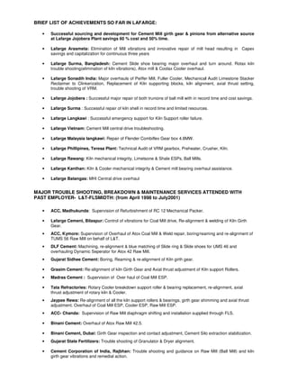 BRIEF LIST OF ACHIEVEMENTS SO FAR IN LAFARGE:
• Successful sourcing and development for Cement Mill girth gear & pinions from alternative source
at Lafarge Jojobera Plant savings 60 % cost and 50% time.
• Lafarge Arasmeta: Elimination of Mill vibrations and innovative repair of mill head resulting in Capex
savings and capitalization for continuous three years
• Lafarge Surma, Bangladesh: Cement Slide shoe bearing major overhaul and turn around. Rotax kiln
trouble shooting(elimination of kiln vibrations), Atox mill & Coolax Cooler overhaul.
• Lafarge Sonadih India: Major overhauls of Peiffer Mill, Fuller Cooler, Mechanical Audit Limestone Stacker
Reclaimer to Clinkerization, Replacement of Kiln supporting blocks, kiln alignment, axial thrust setting,
trouble shooting of VRM.
• Lafarge Jojobera : Successful major repair of both trunions of ball mill with in record time and cost savings.
• Lafarge Surma : Successful repair of kiln shell in record time and limited resources.
• Lafarge Langkawi : Successful emergency support for Kiln Support roller failure.
• Lafarge Vietnam: Cement Mill central drive troubleshooting.
• Lafarge Malaysia langkawi: Repair of Flender Combiflex Gear box 4.8MW.
• Lafarge Phillipines, Teresa Plant: Technical Audit of VRM gearbox, Preheater, Crusher, Kiln.
• Lafarge Rawang: Kiln mechanical integrity, Limetsone & Shale ESPs, Ball Mills.
• Lafarge Kanthan: Kiln & Cooler mechanical integrity & Cement mill bearing overhaul assistance.
• Lafarge Batangas: MHI Central drive overhaul
MAJOR TROUBLE SHOOTING, BREAKDOWN & MAINTENANCE SERVICES ATTENDED WITH
PAST EMPLOYER- L&T-FLSMIDTH: (from April 1998 to July2001)
• ACC, Madhukunda: Supervision of Refurbishment of RC 12 Mechanical Packer.
• Lafarge Cement, Bilaspur: Control of vibrations for Coal Mill drive, Re-alignment & welding of Kiln Girth
Gear.
• ACC, Kymore: Supervision of Overhaul of Atox Coal Mill & Weld repair, boring/reaming and re-alignment of
TUMS 56 Raw Mill on behalf of L&T.
• DLF Cement: Machining, re-alignment & blue matching of Slide ring & Slide shoes for UMS 46 and
overhauling Dynamic Seperator for Atox 42 Raw Mill.
• Gujarat Sidhee Cement: Boring, Reaming & re-alignment of Kiln girth gear.
• Grasim Cement: Re-alignment of kiln Girth Gear and Axial thrust adjustment of Kiln support Rollers.
• Madras Cement : Supervision of Over haul of Coal Mill ESP.
• Tata Refractories: Rotary Cooler breakdown support roller & bearing replacement, re-alignment, axial
thrust adjustment of rotary kiln & Cooler.
• Jaypee Rewa: Re-alignment of all the kiln support rollers & bearings, girth gear shimming and axial thrust
adjustment. Overhaul of Coal Mill ESP, Cooler ESP, Raw Mill ESP.
• ACC- Chanda: Supervision of Raw Mill diaphragm shifting and installation supplied through FLS.
• Binani Cement: Overhaul of Atox Raw Mill 42.5.
• Binani Cement, Dubai: Girth Gear inspection and contact adjustment, Cement Silo extraction stabilization.
• Gujarat State Fertilizers: Trouble shooting of Granulator & Dryer alignment.
• Cement Corporation of India, Rajbhan: Trouble shooting and guidance on Raw Mill (Ball Mill) and kiln
girth gear vibrations and remedial action.
 