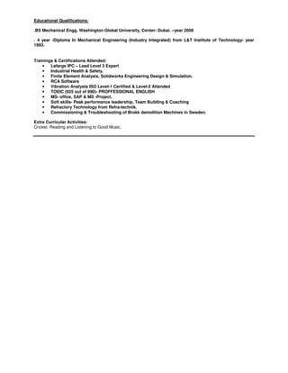 Educational Qualifications:
.BS Mechanical Engg. Washington Global University, Center- Dubai. –year 2008
· 4 year -Diploma In Mechanical Engineering (Industry Integrated) from L&T Institute of Technology- year
1993.
Trainings & Certifications Attended:
• Lafarge IPC – Lead Level 3 Expert
• Industrial Health & Safety.
• Finite Element Analysis, Solidworks Engineering Design & Simulation.
• RCA Software
• Vibration Analysts ISO Level-1 Certified & Level-2 Attended
• TOEIC (925 out of 990)- PROFFESSIONAL ENGLISH
• MS- office, SAP & MS -Project.
• Soft skills- Peak performance leadership, Team Building & Coaching
• Refractory Technology from Refra-technik.
• Commissioning & Troubleshooting of Brokk demolition Machines in Sweden.
Extra Curricular Activities:
Cricket, Reading and Listening to Good Music.
 