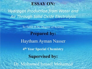 ESSAY ON:
Hydrogen Production from Water and
Air Through Solid Oxide Electrolysis
To fulfill B.Sc. Degree of Science
Prepared by:
Haytham Ayman Nasser
4th Year Special Chemistry
Supervised by:
Dr. Mohamed Ismael Mohamed
 