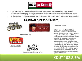 • Gran D Format is a Regional Mexican format heard in all Adelante Media Group Markets. 
• Music intensive “10 pegaditas” plays the best Regional Mexican music researched and tested. 
• Artists include Vicente Fernandez, Tigres del Norte and newer artists such as Larry Hernandez. 
LA GRAN D PERSONALITIES 
Mornings 6a-12n 
Middays 12n-3p 
LaGRAN D PEKRDSOUTN 1A0L2I.T3IE FSM 
Afternoons 3p-8p 
Music Intensive Evenings 8p-1a 
El Potro was born, Manuel Arturo 
Hernandez Meza in Ciudad Obregon 
Sonora, Mexico in 1979. Potro’s father is 
an Agricultural Scientist. His Mother, 
Father and two brothers and sister moved 
to the US 12 years ago in search of a 
better quality of life. Potro played 
baseball until he found himself a finalist 
on a reality show called La Academia USA 
(Latin American Idol). Potro has been all 
about the MUSIC ever since, playing his 
favorites on La Gran D and playing guitar 
and singing in his spare time. Potro is 
never without a smile, his heart is always 
open to all he meets. 
 