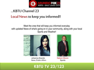 …KBTU Channel 23 
Local News to keep you informed!! 
Meet the crew that will keep you informed everyday 
with updated News of what’s going on in your community, along with your local 
Sports and Weather! 
Nelson Moran 
Sports 
Johanna Alvardo 
News /Public Affairs 
KBTU TV 23/123 
 