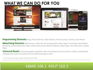 WHAT WE CAN DO FOR YOU 
Programming Elements: Blogs, Photo Galleries, Video Galleries, Polls & Surveys, Contests, Social Media 
Advertising Elements: Web Banners, Video Pre-roll, Streaming Ads, Station Apps*, Email Blast, Social Media 
Marketing, Contest Registration Page, Podcast Sponsorship, Website Takeover, Splash Page, Client Microsites, Landing 
Pages. 
Universal Reach: Our growing digital capabilities offer a fluid experience across phones, tablets, and desktops, 
adding greater screen real estate and new advertising opportunities. 
* Current stations with apps are KLMG, KGRB, KBBU, KDUT, KDDS 
KBMG 106.1 KDUT 102.3 
 