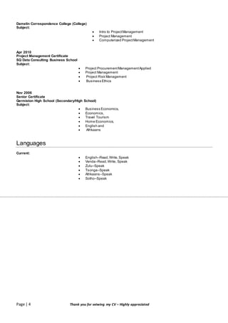 Page | 4 Thank you for veiwing my CV – Highly appreciated
Damelin Correspondence College (College)
Subject:
 Intro to ProjectManagement
 Project Management
 Computerized ProjectManagement
Apr 2010
Project Management Certificate
SQ Data Consulting Business School
Subject:
 Project ProcurementManagementApplied
 Project Management
 Project Risk Management
 Business Ethics
Nov 2006
Senior Certificate
Germiston High School (Secondary/High School)
Subject:
 Business Economics,
 Economics,
 Travel Tourism
 Home Economics,
 English and
 Afrikaans
Languages
Current:
 English–Read,Write,Speak
 Venda–Read,Write, Speak
 Zulu–Speak
 Tsonga–Speak
 Afrikaans–Speak
 Sotho–Speak
 