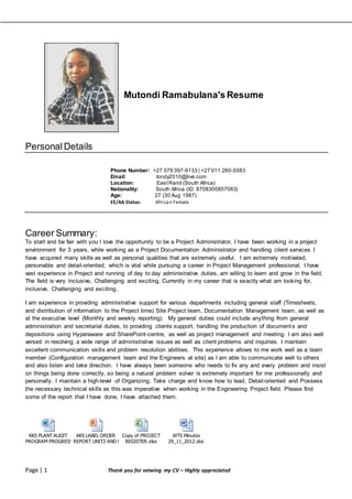Page | 1 Thank you for veiwing my CV – Highly appreciated
Mutondi Ramabulana's Resume
Personal Details
Phone Number: +27 079 397-9133 | +27 011 260-5583
Email: tondy2010@live.com
Location: EastRand (South Africa)
Nationality: South Africa (ID: 8708300857083)
Age: 27 (30 Aug 1987)
EE/AA Status: African Female
Career Summary:
To start and be fair with you I love the opportunity to be a Project Administrator, I have been working in a project
environment for 3 years, while working as a Project Documentation Administrator and handling client services I
have acquired many skills as well as personal qualities that are extremely useful. I am extremely motivated,
personable and detail-oriented, which is vital while pursuing a career in Project Management professional. I have
vast experience in Project and running of day to day administrative duties, am willing to learn and grow in the field.
The field is very inclusive, Challenging and exciting. Currently in my career that is exactly what am looking for,
inclusive, Challenging and exciting..
I am experience in providing administrative support for various departments including general staff (Timesheets,
and distribution of information to the Project time) Site Project team, Documentation Management team, as well as
at the executive level (Monthly and weekly reporting). My general duties could include anything from general
administration and secretarial duties, to providing clients support, handling the production of documents and
depositions using Hyperaware and SharePoint-centre, as well as project management and meeting. I am also well
versed in resolving a wide range of administrative issues as well as client problems and inquiries. I maintain
excellent communication skills and problem resolution abilities. This experience allows to me work well as a team
member (Configuration management team and the Engineers at site) as I am able to communicate well to others
and also listen and take direction. I have always been someone who needs to fix any and every problem and insist
on things being done correctly, so being a natural problem solver is extremely important for me professionally and
personally. I maintain a high-level of Organizing, Take charge and know how to lead, Detail-oriented and Possess
the necessary technical skills as this was imperative when working in the Engineering Project field. Please find
some of the report that I have done, I have attached them.
KKS PLANT AUDIT
PROGRAM PROGRESS AND CORRECTIONS.docx
KKS LABEL ORDER
REPORT UNIT2 AND UNIT4 2011 OCTOBER .pptx
Copy of PROJECT
REGISTER.xlsx
WTS Minutes
29_11_2012.doc
 