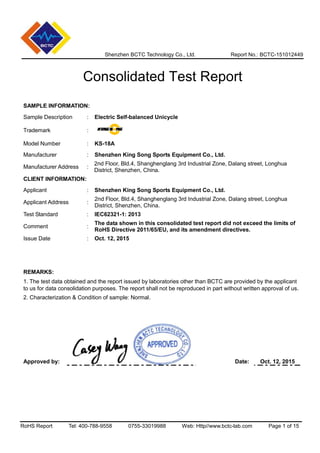 Shenzhen BCTC Technology Co., Ltd. Report No.: BCTC-151012449
Consolidated Test Report
RoHS Report Tel: 400-788-9558 0755-33019988 Web: Http//www.bctc-lab.com Page 1 of 15
SAMPLE INFORMATION:
Sample Description : Electric Self-balanced Unicycle
Trademark :
Model Number : KS-18A
Manufacturer : Shenzhen King Song Sports Equipment Co., Ltd.
Manufacturer Address :
2nd Floor, Bld.4, Shanghenglang 3rd Industrial Zone, Dalang street, Longhua
District, Shenzhen, China.
CLIENT INFORMATION:
Applicant : Shenzhen King Song Sports Equipment Co., Ltd.
Applicant Address :
2nd Floor, Bld.4, Shanghenglang 3rd Industrial Zone, Dalang street, Longhua
District, Shenzhen, China.
Test Standard : IEC62321-1: 2013
Comment :
The data shown in this consolidated test report did not exceed the limits of
RoHS Directive 2011/65/EU, and its amendment directives.
Issue Date : Oct. 12, 2015
REMARKS:
1. The test data obtained and the report issued by laboratories other than BCTC are provided by the applicant
to us for data consolidation purposes. The report shall not be reproduced in part without written approval of us.
2. Characterization & Condition of sample: Normal.
Approved by: Date: Oct. 12, 2015
 