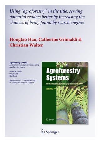 1 23
Agroforestry Systems
An International Journal incorporating
Agroforestry Forum
ISSN 0167-4366
Volume 88
Number 2
Agroforest Syst (2014) 88:383-384
DOI 10.1007/s10457-013-9667-0
Using “agroforestry” in the title: serving
potential readers better by increasing the
chances of being found by search engines
Hongtao Hao, Catherine Grimaldi &
Christian Walter
 