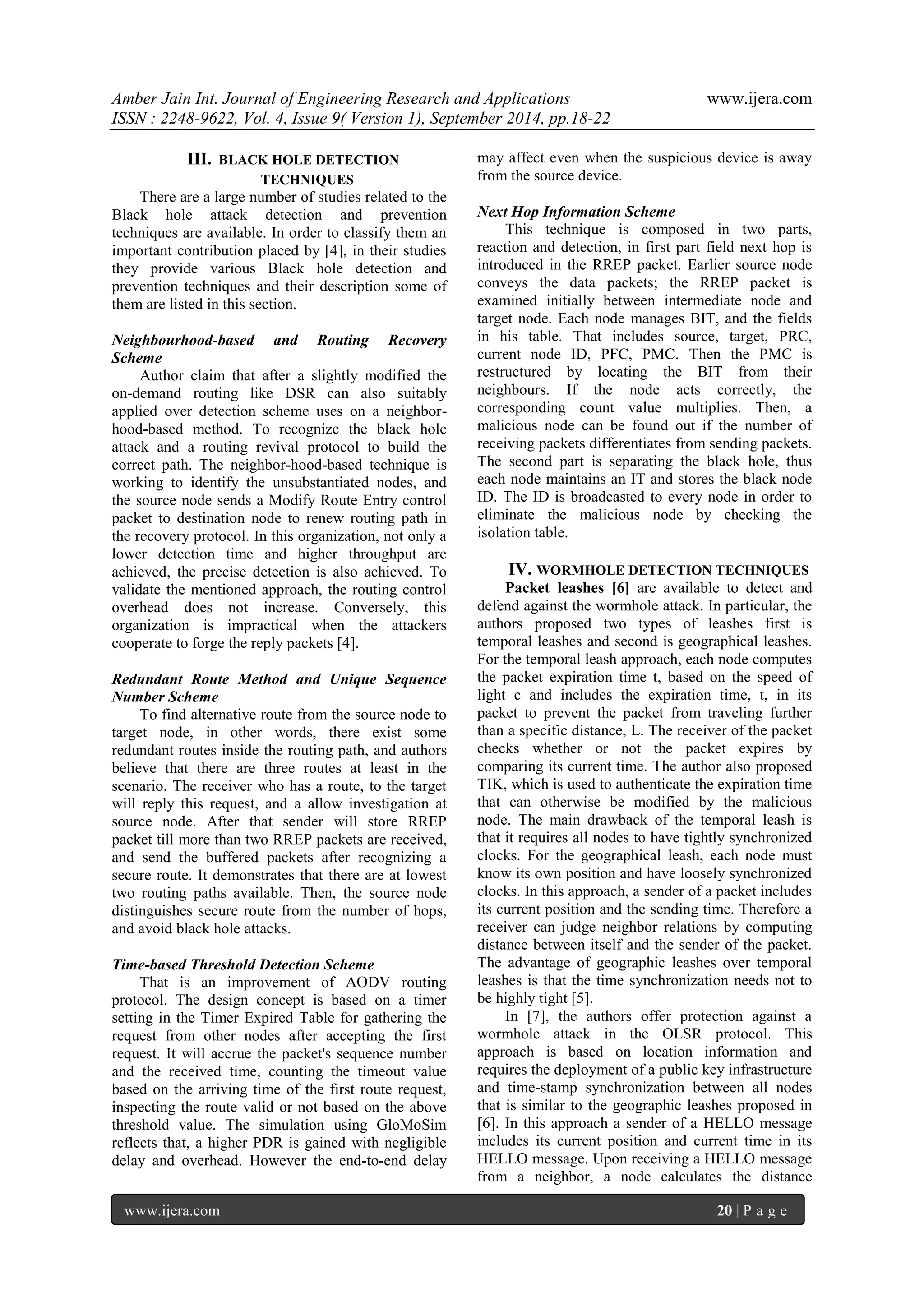 Amber Jain Int. Journal of Engineering Research and Applications www.ijera.com 
ISSN : 2248-9622, Vol. 4, Issue 9( Version 1), September 2014, pp.18-22 
www.ijera.com 20 | P a g e 
III. BLACK HOLE DETECTION TECHNIQUES 
There are a large number of studies related to the Black hole attack detection and prevention techniques are available. In order to classify them an important contribution placed by [4], in their studies they provide various Black hole detection and prevention techniques and their description some of them are listed in this section. Neighbourhood-based and Routing Recovery Scheme Author claim that after a slightly modified the on-demand routing like DSR can also suitably applied over detection scheme uses on a neighbor- hood-based method. To recognize the black hole attack and a routing revival protocol to build the correct path. The neighbor-hood-based technique is working to identify the unsubstantiated nodes, and the source node sends a Modify Route Entry control packet to destination node to renew routing path in the recovery protocol. In this organization, not only a lower detection time and higher throughput are achieved, the precise detection is also achieved. To validate the mentioned approach, the routing control overhead does not increase. Conversely, this organization is impractical when the attackers cooperate to forge the reply packets [4]. Redundant Route Method and Unique Sequence Number Scheme To find alternative route from the source node to target node, in other words, there exist some redundant routes inside the routing path, and authors believe that there are three routes at least in the scenario. The receiver who has a route, to the target will reply this request, and a allow investigation at source node. After that sender will store RREP packet till more than two RREP packets are received, and send the buffered packets after recognizing a secure route. It demonstrates that there are at lowest two routing paths available. Then, the source node distinguishes secure route from the number of hops, and avoid black hole attacks. Time-based Threshold Detection Scheme 
That is an improvement of AODV routing protocol. The design concept is based on a timer setting in the Timer Expired Table for gathering the request from other nodes after accepting the first request. It will accrue the packet's sequence number and the received time, counting the timeout value based on the arriving time of the first route request, inspecting the route valid or not based on the above threshold value. The simulation using GloMoSim reflects that, a higher PDR is gained with negligible delay and overhead. However the end-to-end delay may affect even when the suspicious device is away from the source device. 
Next Hop Information Scheme This technique is composed in two parts, reaction and detection, in first part field next hop is introduced in the RREP packet. Earlier source node conveys the data packets; the RREP packet is examined initially between intermediate node and target node. Each node manages BIT, and the fields in his table. That includes source, target, PRC, current node ID, PFC, PMC. Then the PMC is restructured by locating the BIT from their neighbours. If the node acts correctly, the corresponding count value multiplies. Then, a malicious node can be found out if the number of receiving packets differentiates from sending packets. The second part is separating the black hole, thus each node maintains an IT and stores the black node ID. The ID is broadcasted to every node in order to eliminate the malicious node by checking the isolation table. 
IV. WORMHOLE DETECTION TECHNIQUES 
Packet leashes [6] are available to detect and defend against the wormhole attack. In particular, the authors proposed two types of leashes first is temporal leashes and second is geographical leashes. For the temporal leash approach, each node computes the packet expiration time t, based on the speed of light c and includes the expiration time, t, in its packet to prevent the packet from traveling further than a specific distance, L. The receiver of the packet checks whether or not the packet expires by comparing its current time. The author also proposed TIK, which is used to authenticate the expiration time that can otherwise be modified by the malicious node. The main drawback of the temporal leash is that it requires all nodes to have tightly synchronized clocks. For the geographical leash, each node must know its own position and have loosely synchronized clocks. In this approach, a sender of a packet includes its current position and the sending time. Therefore a receiver can judge neighbor relations by computing distance between itself and the sender of the packet. The advantage of geographic leashes over temporal leashes is that the time synchronization needs not to be highly tight [5]. 
In [7], the authors offer protection against a wormhole attack in the OLSR protocol. This approach is based on location information and requires the deployment of a public key infrastructure and time-stamp synchronization between all nodes that is similar to the geographic leashes proposed in [6]. In this approach a sender of a HELLO message includes its current position and current time in its HELLO message. Upon receiving a HELLO message from a neighbor, a node calculates the distance  