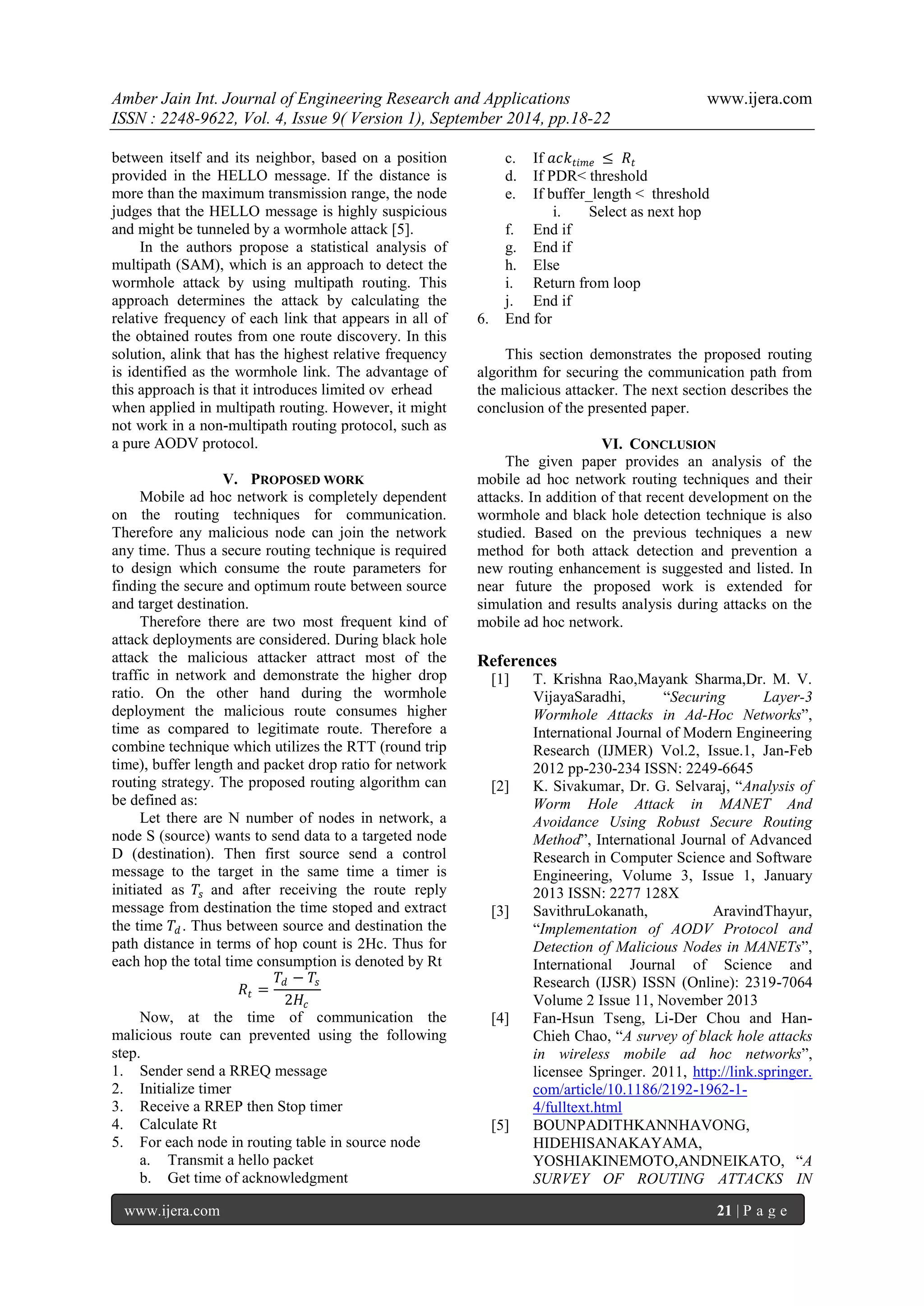 Amber Jain Int. Journal of Engineering Research and Applications www.ijera.com 
ISSN : 2248-9622, Vol. 4, Issue 9( Version 1), September 2014, pp.18-22 
www.ijera.com 21 | P a g e 
between itself and its neighbor, based on a position provided in the HELLO message. If the distance is more than the maximum transmission range, the node judges that the HELLO message is highly suspicious and might be tunneled by a wormhole attack [5]. In the authors propose a statistical analysis of multipath (SAM), which is an approach to detect the wormhole attack by using multipath routing. This approach determines the attack by calculating the relative frequency of each link that appears in all of the obtained routes from one route discovery. In this solution, alink that has the highest relative frequency is identified as the wormhole link. The advantage of this approach is that it introduces limited ov erhead when applied in multipath routing. However, it might not work in a non-multipath routing protocol, such as a pure AODV protocol. 
V. PROPOSED WORK 
Mobile ad hoc network is completely dependent on the routing techniques for communication. Therefore any malicious node can join the network any time. Thus a secure routing technique is required to design which consume the route parameters for finding the secure and optimum route between source and target destination. Therefore there are two most frequent kind of attack deployments are considered. During black hole attack the malicious attacker attract most of the traffic in network and demonstrate the higher drop ratio. On the other hand during the wormhole deployment the malicious route consumes higher time as compared to legitimate route. Therefore a combine technique which utilizes the RTT (round trip time), buffer length and packet drop ratio for network routing strategy. The proposed routing algorithm can be defined as: Let there are N number of nodes in network, a node S (source) wants to send data to a targeted node D (destination). Then first source send a control message to the target in the same time a timer is initiated as 푇푠 and after receiving the route reply message from destination the time stoped and extract the time 푇푑. Thus between source and destination the path distance in terms of hop count is 2Hc. Thus for each hop the total time consumption is denoted by Rt 푅푡= 푇푑−푇푠 2퐻푐 Now, at the time of communication the malicious route can prevented using the following step. 
1. Sender send a RREQ message 
2. Initialize timer 
3. Receive a RREP then Stop timer 
4. Calculate Rt 
5. For each node in routing table in source node 
a. Transmit a hello packet 
b. Get time of acknowledgment 
c. If 푎푐푘푡푖푚푒≤ 푅푡 
d. If PDR< threshold 
e. If buffer_length < threshold 
i. Select as next hop 
f. End if 
g. End if 
h. Else 
i. Return from loop 
j. End if 
6. End for 
This section demonstrates the proposed routing algorithm for securing the communication path from the malicious attacker. The next section describes the conclusion of the presented paper. 
VI. CONCLUSION 
The given paper provides an analysis of the mobile ad hoc network routing techniques and their attacks. In addition of that recent development on the wormhole and black hole detection technique is also studied. Based on the previous techniques a new method for both attack detection and prevention a new routing enhancement is suggested and listed. In near future the proposed work is extended for simulation and results analysis during attacks on the mobile ad hoc network. References [1] T. Krishna Rao,Mayank Sharma,Dr. M. V. VijayaSaradhi, ―Securing Layer-3 Wormhole Attacks in Ad-Hoc Networks‖, International Journal of Modern Engineering Research (IJMER) Vol.2, Issue.1, Jan-Feb 2012 pp-230-234 ISSN: 2249-6645 [2] K. Sivakumar, Dr. G. Selvaraj, ―Analysis of Worm Hole Attack in MANET And Avoidance Using Robust Secure Routing Method‖, International Journal of Advanced Research in Computer Science and Software Engineering, Volume 3, Issue 1, January 2013 ISSN: 2277 128X [3] SavithruLokanath, AravindThayur, ―Implementation of AODV Protocol and Detection of Malicious Nodes in MANETs‖, International Journal of Science and Research (IJSR) ISSN (Online): 2319-7064 Volume 2 Issue 11, November 2013 
[4] Fan-Hsun Tseng, Li-Der Chou and Han- Chieh Chao, ―A survey of black hole attacks in wireless mobile ad hoc networks‖, licensee Springer. 2011, http://link.springer. com/article/10.1186/2192-1962-1- 4/fulltext.html 
[5] BOUNPADITHKANNHAVONG, HIDEHISANAKAYAMA, YOSHIAKINEMOTO,ANDNEIKATO, ―A SURVEY OF ROUTING ATTACKS IN  
