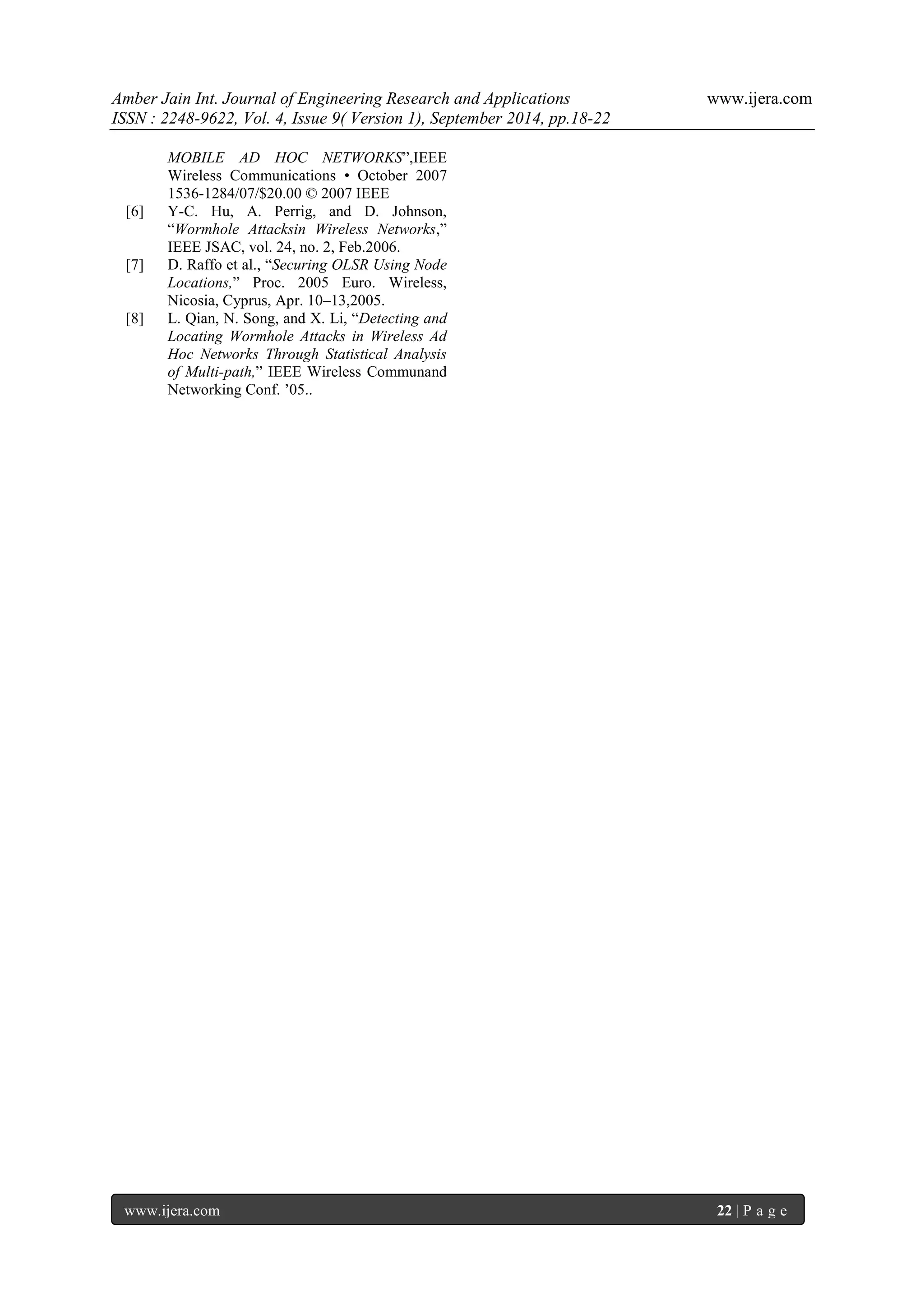 Amber Jain Int. Journal of Engineering Research and Applications www.ijera.com 
ISSN : 2248-9622, Vol. 4, Issue 9( Version 1), September 2014, pp.18-22 
www.ijera.com 22 | P a g e 
MOBILE AD HOC NETWORKS‖,IEEE Wireless Communications • October 2007 1536-1284/07/$20.00 © 2007 IEEE [6] Y-C. Hu, A. Perrig, and D. Johnson, ―Wormhole Attacksin Wireless Networks,‖ IEEE JSAC, vol. 24, no. 2, Feb.2006. [7] D. Raffo et al., ―Securing OLSR Using Node Locations,‖ Proc. 2005 Euro. Wireless, Nicosia, Cyprus, Apr. 10–13,2005. [8] L. Qian, N. Song, and X. Li, ―Detecting and Locating Wormhole Attacks in Wireless Ad Hoc Networks Through Statistical Analysis of Multi-path,‖ IEEE Wireless Communand Networking Conf. ’05.. 
