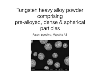 Tungsten heavy alloy powder
comprising
pre-alloyed, dense & spherical
particles
Patent pending, Maxwha AB
 