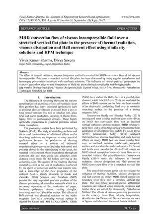 Vivek Kumar Sharma. Int. Journal of Engineering Research and Applications www.ijera.com 
ISSN : 2248-9622, Vol. 4, Issue 9( Version 5), September 2014, pp.20-27 
www.ijera.com 20 | P a g e 
MHD convection flow of viscous incompressible fluid over a stretched vertical flat plate in the presence of thermal radiation, viscous dissipation and Hall current effect using similarity solutions and HPM technique Vivek Kumar Sharma, Divya Saxena Jagan Nath University, Jaipur, Rajasthan, India Abstract: The effect of thermal radiation, viscous dissipation and hall current of the MHD convection flow of the viscous incompressible fluid over a stretched vertical flat plate has been discussed by using regular perturbation and homotophy perturbation technique with similarity solutions. The influence of various physical parameters on velocity, cross flow velocity and temperature of fluid has been obtained numerically and through graphs. Key words: Thermal Radiation; Viscous Dissipation; Hall Current effect; MHD flow; Homotophy Perturbation Technique; Stretched flat plate 
I. Introduction: 
The influence of stretching sheet and the various combinations of additional effects of boundary layer flow problem has many industrial applications such as polymer sheet or filament extrusion from a dye or long thread between feed roll or wind-up roll, glass fiber and paper production, drawing of plastic films, liquid films in condensation process. These highly applicable phenomena in practical problems attract many researchers. 
The pioneering studies have been performed by Sakiadis (1961). The study of stretching surfaces and the several combinations of additional effects on the stretching problems are important in many practical applications because the production of sheeting material arises in a number of industrial manufacturing processes and includes both metal and polymer sheets. In the manufacture of the latter, the material is in a molten phase when thrust through an extrusion die and then cools and solidifies some distance away from the die before arriving at the collecting stage. The quality of the resulting sheeting material, as well as the cost of production, is affected by the speed of collection and the heat transfer rate, and a knowledge of the flow properties of the ambient fluid is clearly desirable in Banks and Zaturska (1986) Sparrow and Abraham (2005) pointed the very important practical problem of the thermal processing of sheet-like materials which is a necessary operation in the production of paper, linoleum, polymeric sheets, roofing shingles, insulating materials, fine-fiber mattes. The effects of Hall current and chemical reaction on the hydro magnetic flow of a stretching vertical surface is studied by Salem and Abd El-Aziz (2008). Ghosh (2009) have studied the Hall effects in a parallel plate channel, while Abd El-Aziz (2010) has analyzed the effects of Hall currents on the flow and heat transfer of an electrically conducting fluid over an unsteady stretching surface in the presence of a strong magnetic field. Gnaneswara Reddy and Bhaskar Reddy (2011) investigated mass transfer and heat generation effects on MHD free convection flow past an inclined vertical surfacein a porous medium. MHD boundary- layer flow over a stretching surface with internal heat generation or absorption was studied by Basiri Parsa (2013). Gnaneswara Reddy (2012) analyzed thermophoresis, viscous dissipation and joule heating effects on steady MHD heat and mass transfer flow over an inclined radiative isothermal permeable surface with variable thermal conductivity.Ali, Nazar and Arifin were consider the effect of Hall current on MHD mixed convection boundary layer flow over a stretched vertical flat plate.Reasently Gnaneswara Reddy (2014) study the Influence of thermal radiation, viscous dissipation and Hall current on MHD convection flow over a stretched vertical flat plate. 
The aim of the present paper is to investigate the influence of thermal radiation, viscous dissipation and hall current on steady MHD mixed convection boundary layer flow over a stretched vertical flat plate. The non linear coupled partial differential equations are reduced using similarity solutions and further these are solved by Homotophy Perturbation Method. The effects of various governing parameters on the velocity, cross flow velocity, temperature, skin-friction coefficient and Nusselt number are own in figures and tables and discussed further in detail. 
RESEARCH ARTICLE OPEN ACCESS  