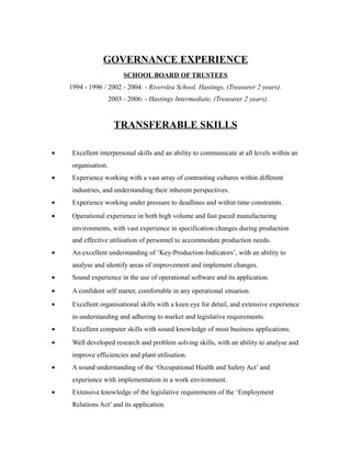 GOVERNANCE EXPERIENCE
SCHOOL BOARD OF TRUSTEES
1994 - 1996 / 2002 - 2004: - Riverslea School, Hastings, (Treasurer 2 years).
2003 - 2006: - Hastings Intermediate, (Treasurer 2 years).
TRANSFERABLE SKILLS
• Excellent interpersonal skills and an ability to communicate at all levels within an
organisation.
• Experience working with a vast array of contrasting cultures within different
industries, and understanding their inherent perspectives.
• Experience working under pressure to deadlines and within time constraints.
• Operational experience in both high volume and fast paced manufacturing
environments, with vast experience in specification changes during production
and effective utilisation of personnel to accommodate production needs.
• An excellent understanding of ‘Key-Production-Indicators’, with an ability to
analyse and identify areas of improvement and implement changes.
• Sound experience in the use of operational software and its application.
• A confident self starter, comfortable in any operational situation.
• Excellent organisational skills with a keen eye for detail, and extensive experience
in understanding and adhering to market and legislative requirements.
• Excellent computer skills with sound knowledge of most business applications.
• Well developed research and problem solving skills, with an ability to analyse and
improve efficiencies and plant utilisation.
• A sound understanding of the ‘Occupational Health and Safety Act’ and
experience with implementation in a work environment.
• Extensive knowledge of the legislative requirements of the ‘Employment
Relations Act’ and its application.
 