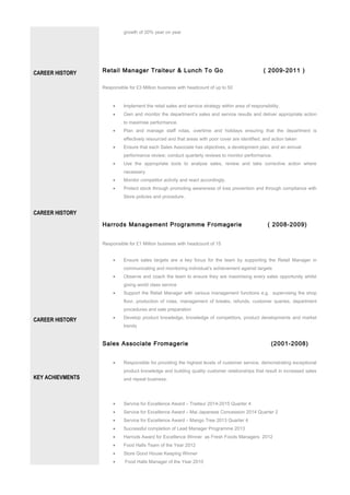 CAREER HISTORY
CAREER HISTORY
CAREER HISTORY
KEY ACHIEVMENTS
growth of 20% year on year
Retail Manager Traiteur & Lunch To Go ( 2009-2011 )
Responsible for £3 Million business with headcount of up to 50
• Implement the retail sales and service strategy within area of responsibility.
• Own and monitor the department’s sales and service results and deliver appropriate action
to maximise performance.
• Plan and manage staff rotas, overtime and holidays ensuring that the department is
effectively resourced and that areas with poor cover are identified, and action taken
• Ensure that each Sales Associate has objectives, a development plan, and an annual
performance review; conduct quarterly reviews to monitor performance.
• Use the appropriate tools to analyse sales, review and take corrective action where
necessary.
• Monitor competitor activity and react accordingly.
• Protect stock through promoting awareness of loss prevention and through compliance with
Store policies and procedure.
Harrods Management Programme Fromagerie ( 2008-2009)
Responsible for £1 Million business with headcount of 15
• Ensure sales targets are a key focus for the team by supporting the Retail Manager in
communicating and monitoring individual’s achievement against targets
• Observe and coach the team to ensure they are maximising every sales opportunity whilst
giving world class service
• Support the Retail Manager with various management functions e.g. supervising the shop
floor, production of rotas, management of breaks, refunds, customer queries, department
procedures and sale preparation
• Develop product knowledge, knowledge of competitors, product developments and market
trends
Sales Associate Fromagerie (2001-2008)
• Responsible for providing the highest levels of customer service, demonstrating exceptional
product knowledge and building quality customer relationships that result in increased sales
and repeat business.
• Service for Excellence Award – Traiteur 2014-2015 Quarter 4
• Service for Excellence Award – Mai Japanese Concession 2014 Quarter 2
• Service for Excellence Award – Mango Tree 2013 Quarter 4
• Successful completion of Lead Manager Programme 2013
• Harrods Award for Excellence Winner as Fresh Foods Managers 2012
• Food Halls Team of the Year 2012
• Store Good House Keeping Winner
• Food Halls Manager of the Year 2010
 