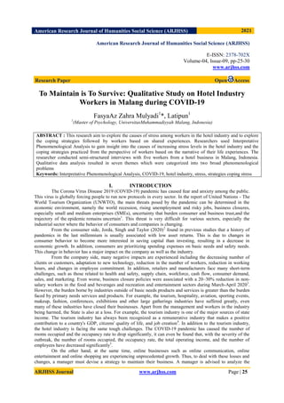 American Research Journal of Humanities Social Science (ARJHSS)R) 2021
ARJHSS Journal www.arjhss.com Page | 25
American Research Journal of Humanities Social Science (ARJHSS)
E-ISSN: 2378-702X
Volume-04, Issue-09, pp-25-30
www.arjhss.com
Research Paper Open Access
To Maintain is To Survive: Qualitative Study on Hotel Industry
Workers in Malang during COVID-19
FasyaAz Zahra Mulyadi1
*, Latipun1
1
(Master of Psychology, UniversitasMuhammadiyyah Malang, Indonesia)
ABSTRACT : This research aim to explore the causes of stress among workers in the hotel industry and to explore
the coping strategies followed by workers based on shared experiences. Researchers used Interpretative
Phenomenological Analysis to gain insight into the causes of increasing stress levels in the hotel industry and the
coping strategies practiced from the perspective of workers based on the narrative of their life experiences. The
researcher conducted semi-structured interviews with five workers from a hotel business in Malang, Indonesia.
Qualitative data analysis resulted in seven themes which were categorized into two broad phenomenological
problems
Keywords: Interpretative Phenomenological Analysis, COVID-19, hotel industry, stress, strategies coping stress
I. INTRODUCTION
The Corona Virus Disease 2019 (COVID-19) pandemic has caused fear and anxiety among the public.
This virus is globally forcing people to run new protocols in every sector. In the report of United Nations - The
World Tourism Organization (UNWTO), the main threats posed by the pandemic can be determined in the
economic environment, namely the world recession, rising unemployment and risky jobs, business closures,
especially small and medium enterprises (SMEs), uncertainty that burden consumer and business trust,and the
trajectory of the epidemic remains uncertain1
. This threat is very difficult for various sectors, especially the
industrial sector where the behavior of consumers and companies is changing.
From the consumer side, Jorda, Singh and Taylor (2020)2
found in previous studies that a history of
pandemics in the last millennium is usually associated with low asset returns. This is due to changes in
consumer behavior to become more interested in saving capital than investing, resulting in a decrease in
economic growth. In addition, consumers are prioritizing spending expenses on basic needs and safety needs.
This change in behavior has a major impact on the company as well as the industry.
From the company side, many negative impacts are experienced including the decreasing number of
clients or customers, adaptation to new technology, reduction in the number of workers, reduction in working
hours, and changes in employee commitment. In addition, retailers and manufacturers face many short-term
challenges, such as those related to health and safety, supply chain, workforce, cash flow, consumer demand,
sales, and marketing. Even worse, business closure policies were associated with a 20–30% reduction in non-
salary workers in the food and beverages and recreation and entertainment sectors during March-April 20203
.
However, the burden borne by industries outside of basic needs products and services is greater than the burden
faced by primary needs services and products. For example, the tourism, hospitality, aviation, sporting events,
makeup, fashion, conferences, exhibitions and other large gatherings industries have suffered greatly, even
many of these industries have closed their businesses. Apart from the management and workers in the industry
being harmed, the State is also at a loss. For example, the tourism industry is one of the major sources of state
income. The tourism industry has always been recognized as a remunerative industry that makes a positive
contribution to a country's GDP, citizens' quality of life, and job creation4
. In addition to the tourism industry,
the hotel industry is facing the same tough challenges. The COVID-19 pandemic has caused the number of
rooms occupied and the occupancy rate to drop significantly, it can even be found that, with the severity of the
outbreak, the number of rooms occupied, the occupancy rate, the total operating income, and the number of
employees have decreased significantly5
.
On the other hand, at the same time, online businesses such as online communication, online
entertainment and online shopping are experiencing unprecedented growth. Thus, to deal with these losses and
changes, a manager must devise a strategy to maintain their business. A manager is advised to analyze the
 