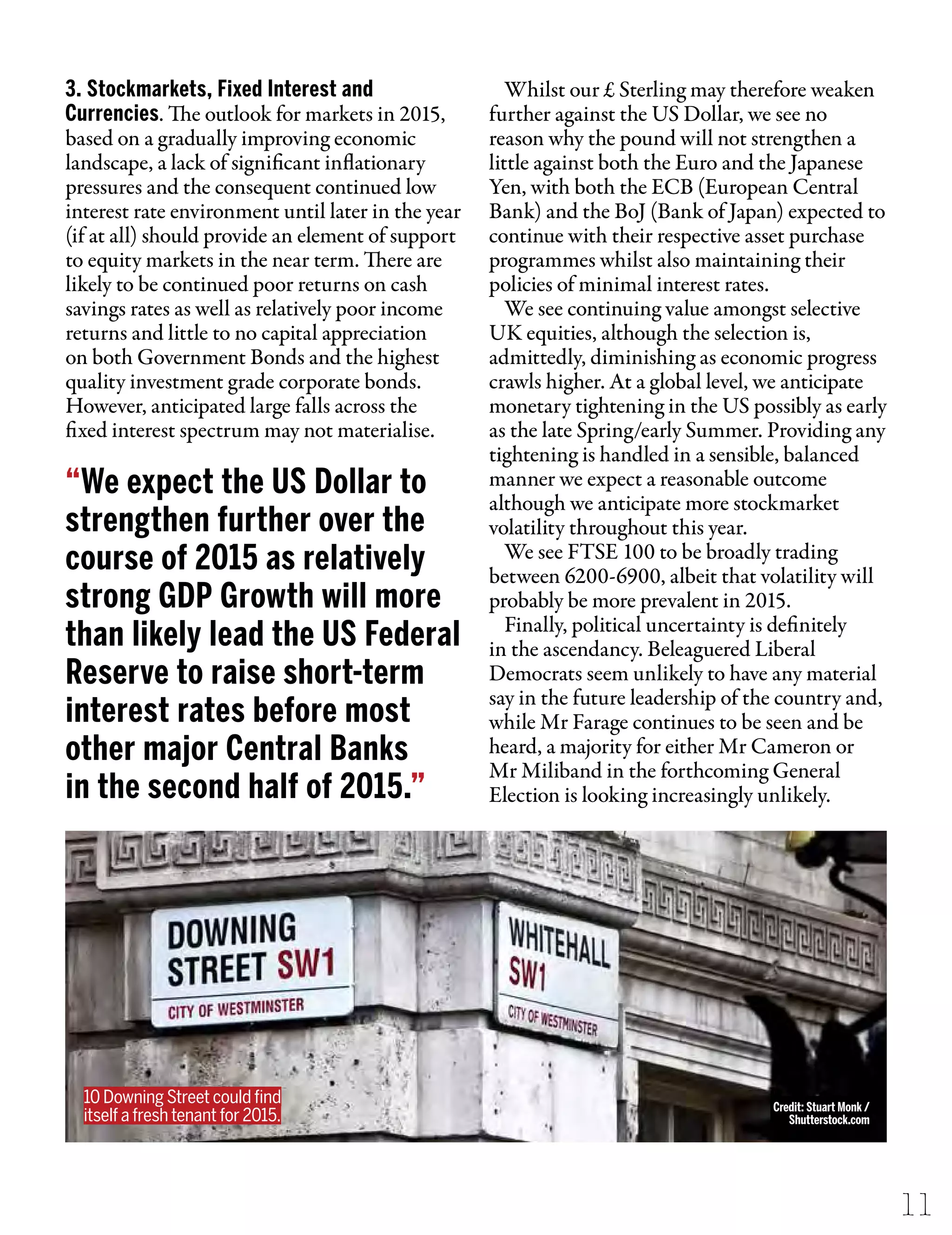 3. Stockmarkets, Fixed Interest and
Currencies. The outlook for markets in 2015,
based on a gradually improving economic
landscape, a lack of significant inflationary
pressures and the consequent continued low
interest rate environment until later in the year
(if at all) should provide an element of support
to equity markets in the near term. There are
likely to be continued poor returns on cash
savings rates as well as relatively poor income
returns and little to no capital appreciation
on both Government Bonds and the highest
quality investment grade corporate bonds.
However, anticipated large falls across the
fixed interest spectrum may not materialise.
Whilst our £ Sterling may therefore weaken
further against the US Dollar, we see no
reason why the pound will not strengthen a
little against both the Euro and the Japanese
Yen, with both the ECB (European Central
Bank) and the BoJ (Bank of Japan) expected to
continue with their respective asset purchase
programmes whilst also maintaining their
policies of minimal interest rates.
We see continuing value amongst selective
UK equities, although the selection is,
admittedly, diminishing as economic progress
crawls higher. At a global level, we anticipate
monetary tightening in the US possibly as early
as the late Spring/early Summer. Providing any
tightening is handled in a sensible, balanced
manner we expect a reasonable outcome
although we anticipate more stockmarket
volatility throughout this year.
We see FTSE 100 to be broadly trading
between 6200-6900, albeit that volatility will
probably be more prevalent in 2015.
Finally, political uncertainty is definitely
in the ascendancy. Beleaguered Liberal
Democrats seem unlikely to have any material
say in the future leadership of the country and,
while Mr Farage continues to be seen and be
heard, a majority for either Mr Cameron or
Mr Miliband in the forthcoming General
Election is looking increasingly unlikely.
11
“We expect the US Dollar to
strengthen further over the
course of 2015 as relatively
strong GDP Growth will more
than likely lead the US Federal
Reserve to raise short-term
interest rates before most
other major Central Banks
in the second half of 2015.”
10 Downing Street could ﬁnd
itself a fresh tenant for 2015.
Credit: Stuart Monk /
Shutterstock.com
 