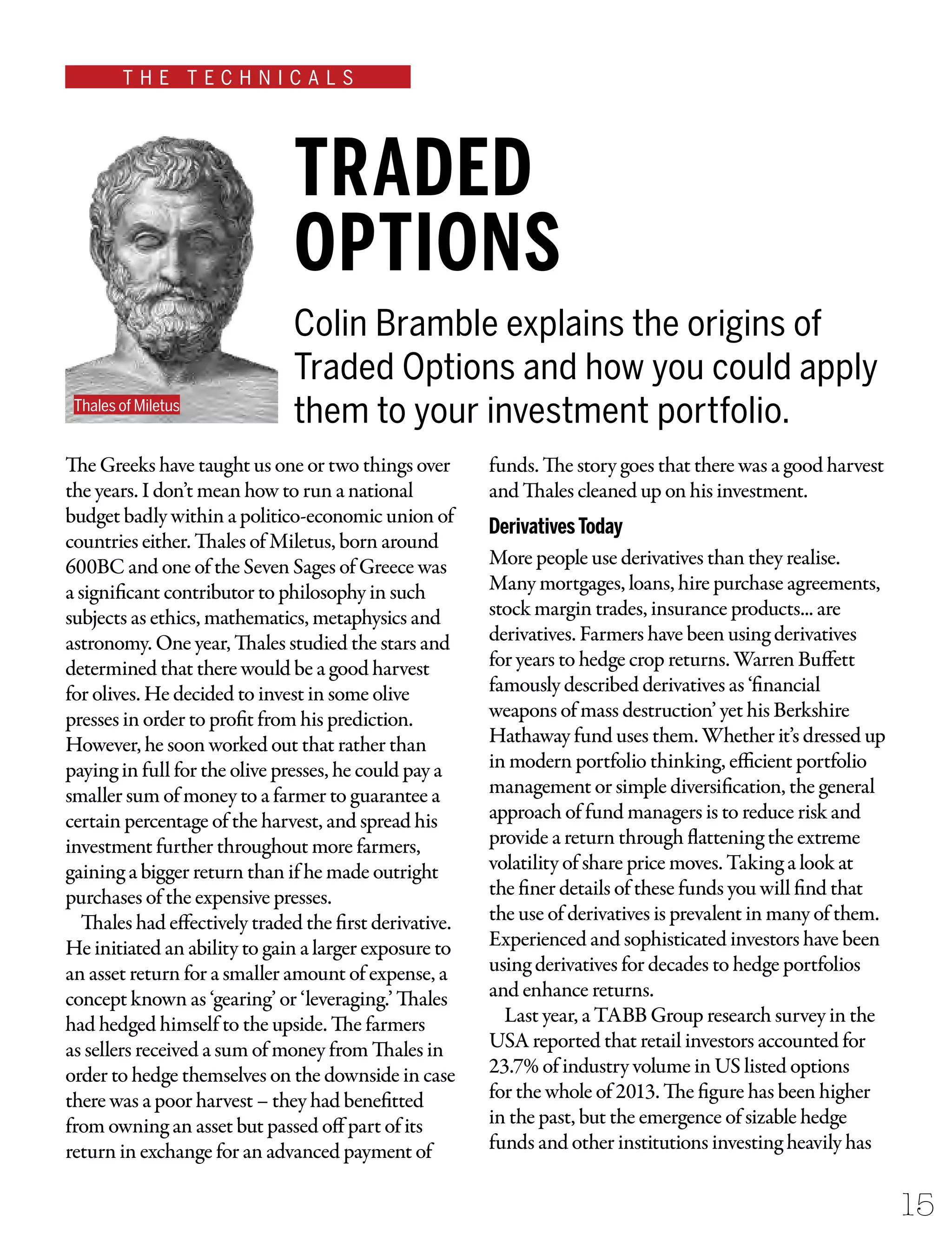 T H E T E C H N I C A L S
15
The Greeks have taught us one or two things over
the years. I don’t mean how to run a national
budget badly within a politico-economic union of
countries either. Thales of Miletus, born around
600BC and one of the Seven Sages of Greece was
a significant contributor to philosophy in such
subjects as ethics, mathematics, metaphysics and
astronomy. One year, Thales studied the stars and
determined that there would be a good harvest
for olives. He decided to invest in some olive
presses in order to profit from his prediction.
However, he soon worked out that rather than
paying in full for the olive presses, he could pay a
smaller sum of money to a farmer to guarantee a
certain percentage of the harvest, and spread his
investment further throughout more farmers,
gaining a bigger return than if he made outright
purchases of the expensive presses.
Thales had effectively traded the first derivative.
He initiated an ability to gain a larger exposure to
an asset return for a smaller amount of expense, a
concept known as ‘gearing’ or ‘leveraging.’ Thales
had hedged himself to the upside. The farmers
as sellers received a sum of money from Thales in
order to hedge themselves on the downside in case
there was a poor harvest – they had benefitted
from owning an asset but passed off part of its
return in exchange for an advanced payment of
funds. The story goes that there was a good harvest
and Thales cleaned up on his investment.
DerivativesToday
More people use derivatives than they realise.
Many mortgages, loans, hire purchase agreements,
stock margin trades, insurance products... are
derivatives. Farmers have been using derivatives
for years to hedge crop returns. Warren Buffett
famously described derivatives as ‘financial
weapons of mass destruction’ yet his Berkshire
Hathaway fund uses them. Whether it’s dressed up
in modern portfolio thinking, efficient portfolio
management or simple diversification, the general
approach of fund managers is to reduce risk and
provide a return through flattening the extreme
volatility of share price moves. Taking a look at
the finer details of these funds you will find that
the use of derivatives is prevalent in many of them.
Experienced and sophisticated investors have been
using derivatives for decades to hedge portfolios
and enhance returns.
Last year, a TABB Group research survey in the
USA reported that retail investors accounted for
23.7% of industry volume in US listed options
for the whole of 2013. The figure has been higher
in the past, but the emergence of sizable hedge
funds and other institutions investing heavily has
Colin Bramble explains the origins of
Traded Options and how you could apply
them to your investment portfolio.
TRADED
OPTIONS
Thales of Miletus
 