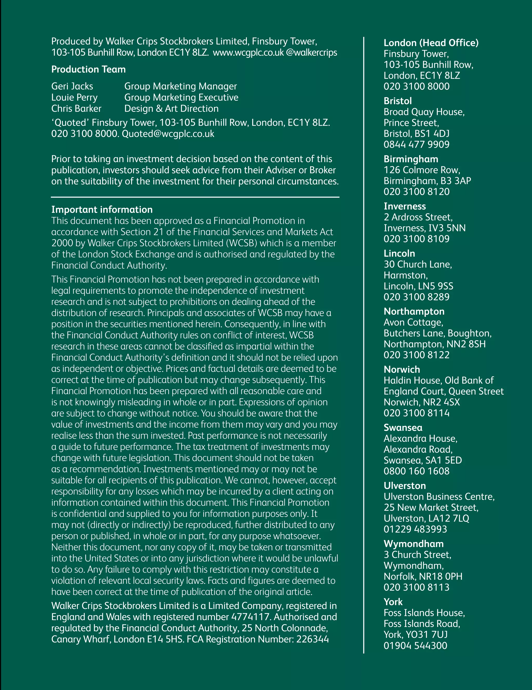 Produced by Walker Crips Stockbrokers Limited, Finsbury Tower,
103-105 Bunhill Row, London EC1Y 8LZ. www.wcgplc.co.uk @walkercrips
Production Team
Geri Jacks Group Marketing Manager
Louie Perry Group Marketing Executive
Chris Barker Design & Art Direction
‘Quoted’ Finsbury Tower, 103-105 Bunhill Row, London, EC1Y 8LZ.
020 3100 8000. Quoted@wcgplc.co.uk
Prior to taking an investment decision based on the content of this
publication, investors should seek advice from their Adviser or Broker
on the suitability of the investment for their personal circumstances.
London (Head Office)
Finsbury Tower,
103-105 Bunhill Row,
London, EC1Y 8LZ
020 3100 8000
Bristol
Broad Quay House,
Prince Street,
Bristol, BS1 4DJ
0844 477 9909
Birmingham
126 Colmore Row,
Birmingham, B3 3AP
020 3100 8120
Inverness
2 Ardross Street,
Inverness, IV3 5NN
020 3100 8109
Lincoln
30 Church Lane,
Harmston,
Lincoln, LN5 9SS
020 3100 8289
Northampton
Avon Cottage,
Butchers Lane, Boughton,
Northampton, NN2 8SH
020 3100 8122
Norwich
Haldin House, Old Bank of
England Court, Queen Street
Norwich, NR2 4SX
020 3100 8114
Swansea
Alexandra House,
Alexandra Road,
Swansea, SA1 5ED
0800 160 1608
Ulverston
Ulverston Business Centre,
25 New Market Street,
Ulverston, LA12 7LQ
01229 483993
Wymondham
3 Church Street,
Wymondham,
Norfolk, NR18 0PH
020 3100 8113
York
Foss Islands House,
Foss Islands Road,
York, YO31 7UJ
01904 544300
Important information
This document has been approved as a Financial Promotion in
accordance with Section 21 of the Financial Services and Markets Act
2000 by Walker Crips Stockbrokers Limited (WCSB) which is a member
of the London Stock Exchange and is authorised and regulated by the
Financial Conduct Authority.
This Financial Promotion has not been prepared in accordance with
legal requirements to promote the independence of investment
research and is not subject to prohibitions on dealing ahead of the
distribution of research. Principals and associates of WCSB may have a
position in the securities mentioned herein. Consequently, in line with
the Financial Conduct Authority rules on conflict of interest, WCSB
research in these areas cannot be classified as impartial within the
Financial Conduct Authority’s definition and it should not be relied upon
as independent or objective. Prices and factual details are deemed to be
correct at the time of publication but may change subsequently. This
Financial Promotion has been prepared with all reasonable care and
is not knowingly misleading in whole or in part. Expressions of opinion
are subject to change without notice. You should be aware that the
value of investments and the income from them may vary and you may
realise less than the sum invested. Past performance is not necessarily
a guide to future performance. The tax treatment of investments may
change with future legislation. This document should not be taken
as a recommendation. Investments mentioned may or may not be
suitable for all recipients of this publication. We cannot, however, accept
responsibility for any losses which may be incurred by a client acting on
information contained within this document. This Financial Promotion
is confidential and supplied to you for information purposes only. It
may not (directly or indirectly) be reproduced, further distributed to any
person or published, in whole or in part, for any purpose whatsoever.
Neither this document, nor any copy of it, may be taken or transmitted
into the United States or into any jurisdiction where it would be unlawful
to do so. Any failure to comply with this restriction may constitute a
violation of relevant local security laws. Facts and figures are deemed to
have been correct at the time of publication of the original article.
Walker Crips Stockbrokers Limited is a Limited Company, registered in
England and Wales with registered number 4774117. Authorised and
regulated by the Financial Conduct Authority, 25 North Colonnade,
Canary Wharf, London E14 5HS. FCA Registration Number: 226344
 