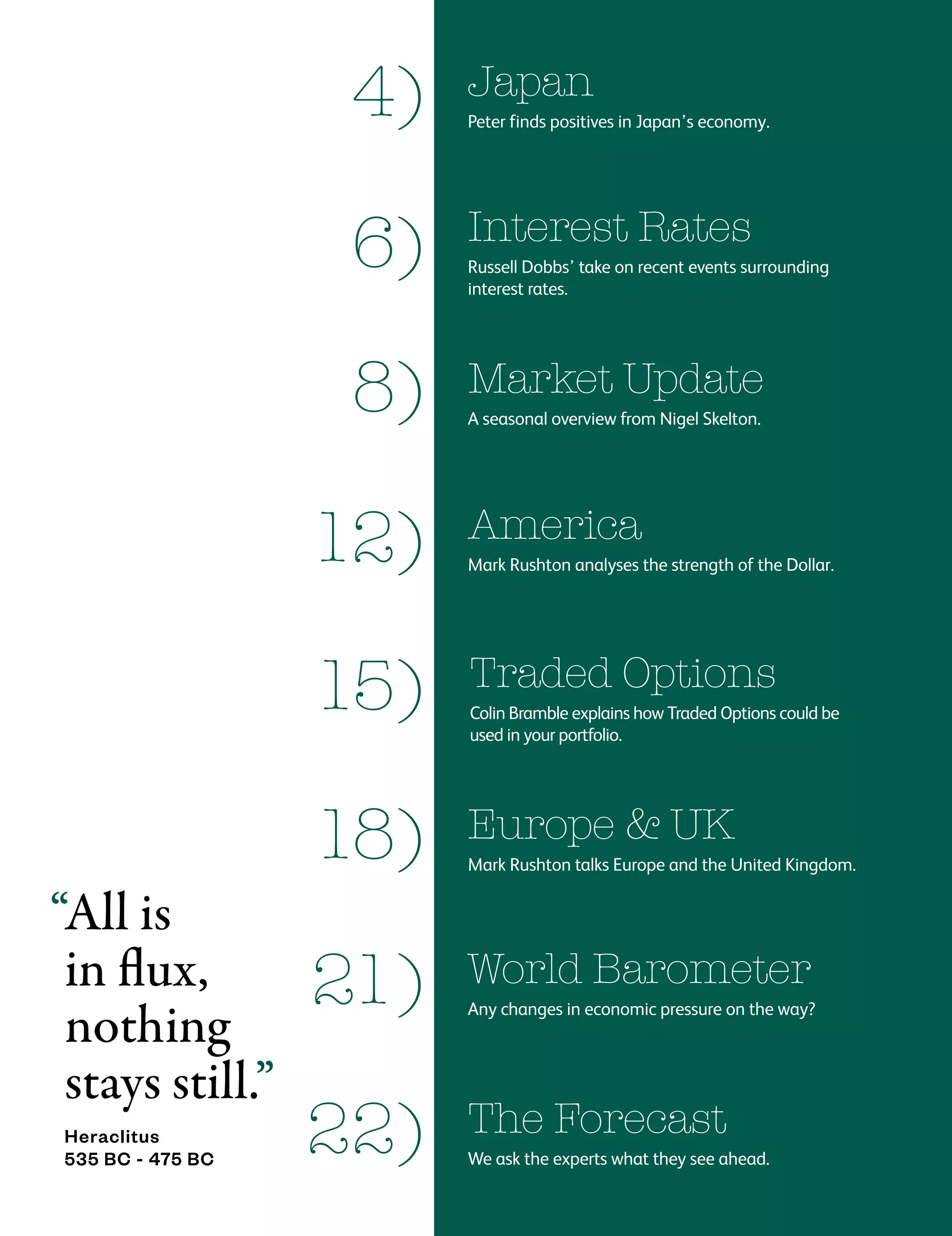 4)
Interest Rates
Russell Dobbs’ take on recent events surrounding
interest rates.
6)
21)
America
Mark Rushton analyses the strength of the Dollar.
12)
Traded Options
Colin Bramble explains how Traded Options could be
used in your portfolio.
15)
Europe & UK
Mark Rushton talks Europe and the United Kingdom.
18)
The Forecast
We ask the experts what they see ahead.
22)
Market Update
A seasonal overview from Nigel Skelton.
8)
World Barometer
Any changes in economic pressure on the way?
“All is
in flux,
nothing
stays still.”
Heraclitus
535 BC - 475 BC
Japan
Peter finds positives in Japan’s economy.
 