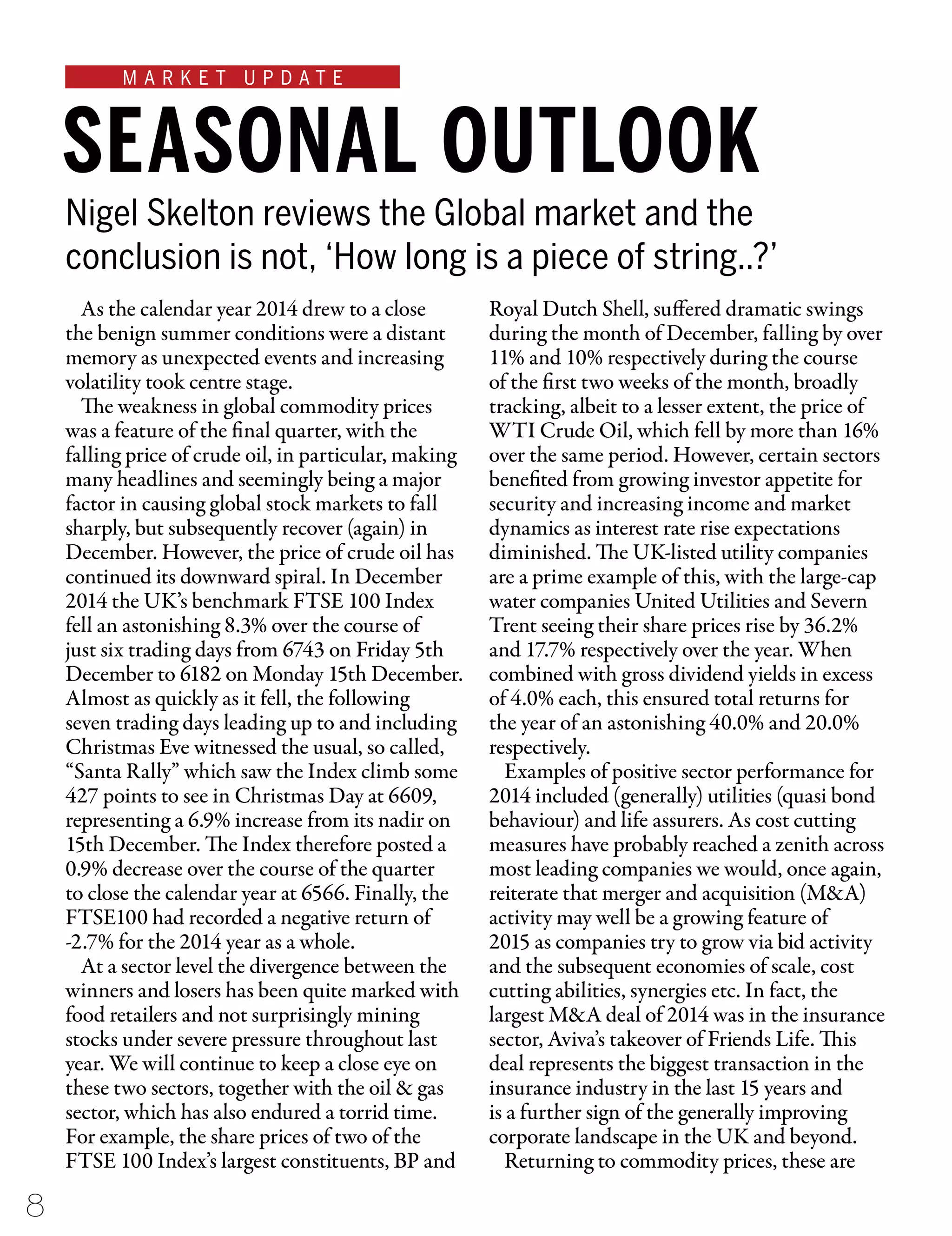 M A R K E T U P D A T E
Nigel Skelton reviews the Global market and the
conclusion is not, ‘How long is a piece of string..?’
SEASONAL OUTLOOK
As the calendar year 2014 drew to a close
the benign summer conditions were a distant
memory as unexpected events and increasing
volatility took centre stage.
The weakness in global commodity prices
was a feature of the final quarter, with the
falling price of crude oil, in particular, making
many headlines and seemingly being a major
factor in causing global stock markets to fall
sharply, but subsequently recover (again) in
December. However, the price of crude oil has
continued its downward spiral. In December
2014 the UK’s benchmark FTSE 100 Index
fell an astonishing 8.3% over the course of
just six trading days from 6743 on Friday 5th
December to 6182 on Monday 15th December.
Almost as quickly as it fell, the following
seven trading days leading up to and including
Christmas Eve witnessed the usual, so called,
“Santa Rally” which saw the Index climb some
427 points to see in Christmas Day at 6609,
representing a 6.9% increase from its nadir on
15th December. The Index therefore posted a
0.9% decrease over the course of the quarter
to close the calendar year at 6566. Finally, the
FTSE100 had recorded a negative return of
-2.7% for the 2014 year as a whole.
At a sector level the divergence between the
winners and losers has been quite marked with
food retailers and not surprisingly mining
stocks under severe pressure throughout last
year. We will continue to keep a close eye on
these two sectors, together with the oil & gas
sector, which has also endured a torrid time.
For example, the share prices of two of the
FTSE 100 Index’s largest constituents, BP and
Royal Dutch Shell, suffered dramatic swings
during the month of December, falling by over
11% and 10% respectively during the course
of the first two weeks of the month, broadly
tracking, albeit to a lesser extent, the price of
WTI Crude Oil, which fell by more than 16%
over the same period. However, certain sectors
benefited from growing investor appetite for
security and increasing income and market
dynamics as interest rate rise expectations
diminished. The UK-listed utility companies
are a prime example of this, with the large-cap
water companies United Utilities and Severn
Trent seeing their share prices rise by 36.2%
and 17.7% respectively over the year. When
combined with gross dividend yields in excess
of 4.0% each, this ensured total returns for
the year of an astonishing 40.0% and 20.0%
respectively.
Examples of positive sector performance for
2014 included (generally) utilities (quasi bond
behaviour) and life assurers. As cost cutting
measures have probably reached a zenith across
most leading companies we would, once again,
reiterate that merger and acquisition (M&A)
activity may well be a growing feature of
2015 as companies try to grow via bid activity
and the subsequent economies of scale, cost
cutting abilities, synergies etc. In fact, the
largest M&A deal of 2014 was in the insurance
sector, Aviva’s takeover of Friends Life. This
deal represents the biggest transaction in the
insurance industry in the last 15 years and
is a further sign of the generally improving
corporate landscape in the UK and beyond.
Returning to commodity prices, these are
8
 