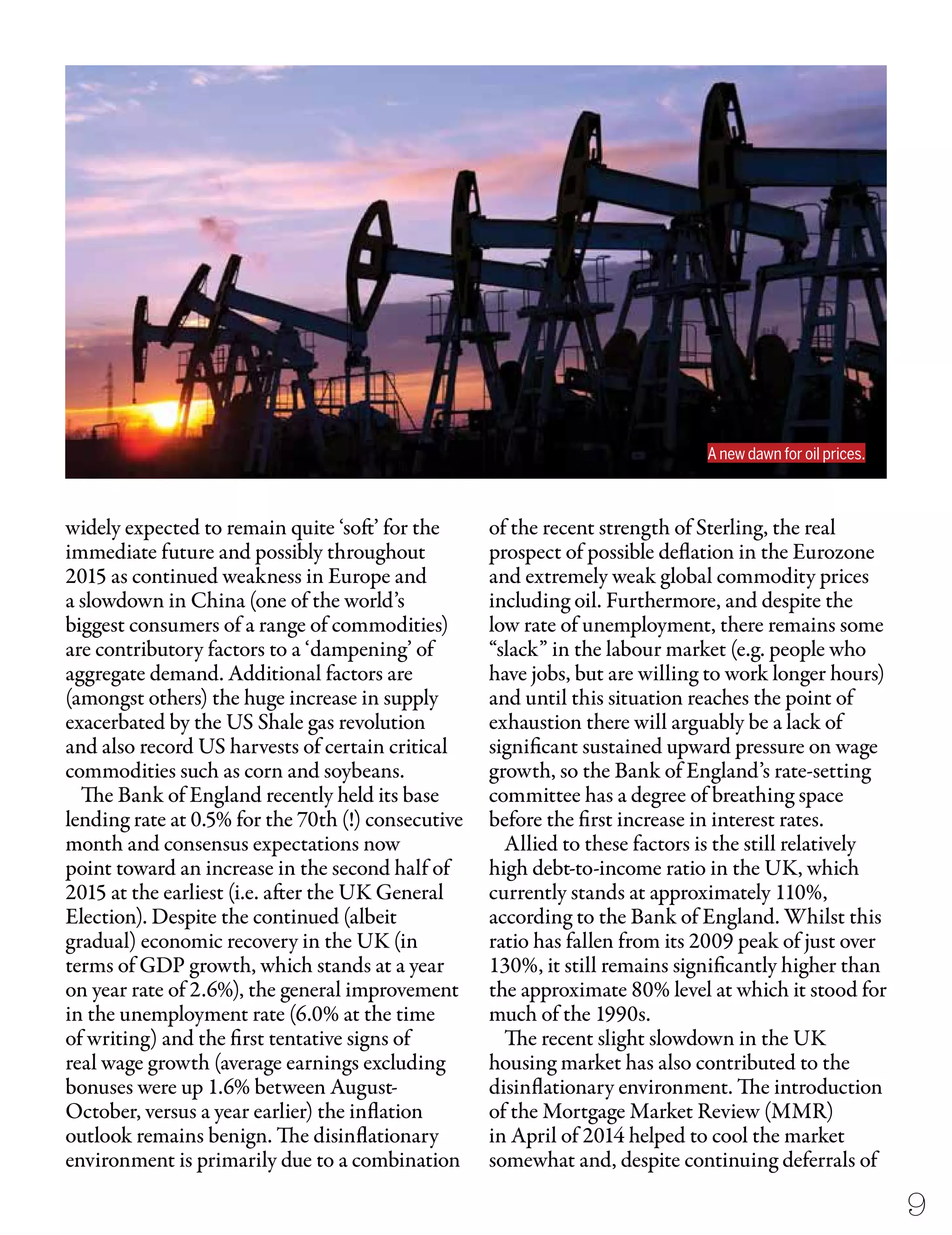 widely expected to remain quite ‘soft’ for the
immediate future and possibly throughout
2015 as continued weakness in Europe and
a slowdown in China (one of the world’s
biggest consumers of a range of commodities)
are contributory factors to a ‘dampening’ of
aggregate demand. Additional factors are
(amongst others) the huge increase in supply
exacerbated by the US Shale gas revolution
and also record US harvests of certain critical
commodities such as corn and soybeans.
The Bank of England recently held its base
lending rate at 0.5% for the 70th (!) consecutive
month and consensus expectations now
point toward an increase in the second half of
2015 at the earliest (i.e. after the UK General
Election). Despite the continued (albeit
gradual) economic recovery in the UK (in
terms of GDP growth, which stands at a year
on year rate of 2.6%), the general improvement
in the unemployment rate (6.0% at the time
of writing) and the first tentative signs of
real wage growth (average earnings excluding
bonuses were up 1.6% between August-
October, versus a year earlier) the inflation
outlook remains benign. The disinflationary
environment is primarily due to a combination
of the recent strength of Sterling, the real
prospect of possible deflation in the Eurozone
and extremely weak global commodity prices
including oil. Furthermore, and despite the
low rate of unemployment, there remains some
“slack” in the labour market (e.g. people who
have jobs, but are willing to work longer hours)
and until this situation reaches the point of
exhaustion there will arguably be a lack of
significant sustained upward pressure on wage
growth, so the Bank of England’s rate-setting
committee has a degree of breathing space
before the first increase in interest rates.
Allied to these factors is the still relatively
high debt-to-income ratio in the UK, which
currently stands at approximately 110%,
according to the Bank of England. Whilst this
ratio has fallen from its 2009 peak of just over
130%, it still remains significantly higher than
the approximate 80% level at which it stood for
much of the 1990s.
The recent slight slowdown in the UK
housing market has also contributed to the
disinflationary environment. The introduction
of the Mortgage Market Review (MMR)
in April of 2014 helped to cool the market
somewhat and, despite continuing deferrals of
9
A new dawn for oil prices.
 