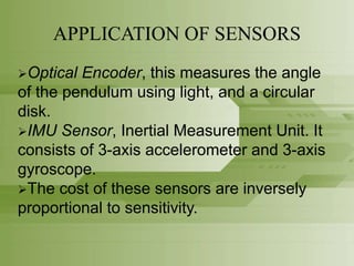 APPLICATION OF SENSORS
Optical Encoder, this measures the angle
of the pendulum using light, and a circular
disk.
IMU Sensor, Inertial Measurement Unit. It
consists of 3-axis accelerometer and 3-axis
gyroscope.
The cost of these sensors are inversely
proportional to sensitivity.
 