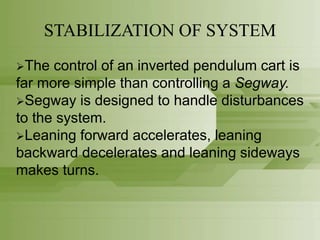 STABILIZATION OF SYSTEM
The control of an inverted pendulum cart is
far more simple than controlling a Segway.
Segway is designed to handle disturbances
to the system.
Leaning forward accelerates, leaning
backward decelerates and leaning sideways
makes turns.
 