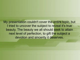My presentation couldn't cover the entire topic, but
I tried to uncover the subject to reveal it's true
beauty. The beauty we all should seek to attain
next level of perfection, to gift the subject a
devotion and sincerity it deserves.
 