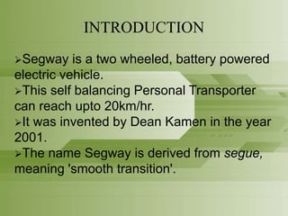 INTRODUCTION
Segway is a two wheeled, battery powered
electric vehicle.
This self balancing Personal Transporter
can reach upto 20km/hr.
It was invented by Dean Kamen in the year
2001.
The name Segway is derived from segue,
meaning 'smooth transition'.
 