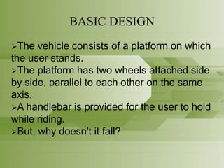 BASIC DESIGN
The vehicle consists of a platform on which
the user stands.
The platform has two wheels attached side
by side, parallel to each other on the same
axis.
A handlebar is provided for the user to hold
while riding.
But, why doesn't it fall?
 