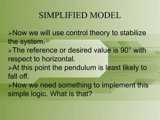SIMPLIFIED MODEL
Now we will use control theory to stabilize
the system.
The reference or desired value is 90° with
respect to horizontal.
At this point the pendulum is least likely to
fall off.
Now we need something to implement this
simple logic. What is that?
 