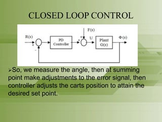CLOSED LOOP CONTROL
So, we measure the angle, then at summing
point make adjustments to the error signal, then
controller adjusts the carts position to attain the
desired set point.
 