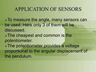 APPLICATION OF SENSORS
To measure the angle, many sensors can
be used. Here only 3 of them will be
discussed.
The cheapest and common is the
potentiometer.
The potentiometer provides a voltage
proportional to the angular displacement of
the pendulum.
 