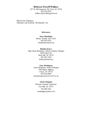 Rebecca Powell Wallace
257 W. Old Limestone Rd. York, SC 29745
803-622-8558
wallace.rebecca90@gmail.com
-Blood borne Pathogens
-Education and Economic Development Act
References
Stacy Bunchman
Mentor Teacher 2011-2012
803-493-9255
sbunchma@rhmail.org
Rhonda Kelsey
India Hook Elementary School Assistant Principal
2068 Yukon Dr.
Rock Hill, SC 29732
803-985-1620
rkelsey@rhmail.org
Tony Hemingway
Larne Elementary School Principal
3598 Filbert Highway
Clover, SC 29710
803-810-8600
tony.hemingway@clover.k12.sc.us
Sarah Chapman
Personal Assistant Supervisor
Fort Mill, SC 29715
704-609-2581
sarahsingpa@yahoo.com
 