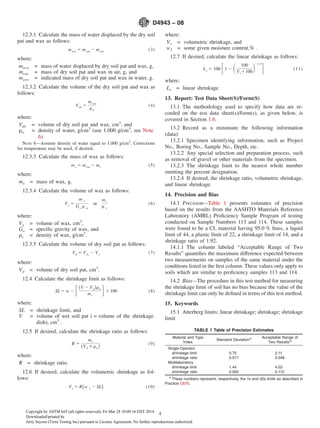 12.3.1 Calculate the mass of water displaced by the dry soil
pat and wax as follows:
mwsx 5 msxa 2 msxw (3)
where:
mwsx = mass of water displaced by dry soil pat and wax, g,
msxa = mass of dry soil pat and wax in air, g, and
msxw = indicated mass of dry soil pat and wax in water, g.
12.3.2 Calculate the volume of the dry soil pat and wax as
follows:
Vdx 5
mwsx
rw
(4)
where:
Vdx = volume of dry soil pat and wax, cm3
, and
rw = density of water, g/cm3
(use 1.000 g/cm3
, see Note
6).
NOTE 6—Assume density of water equal to 1.000 g/cm3
. Corrections
for temperature may be used, if desired.
12.3.3 Calculate the mass of wax as follows:
mx 5 msxa 2 ms (5)
where:
mx = mass of wax, g.
12.3.4 Calculate the volume of wax as follows:
Vx 5
m x
Gx r v
or
mx
r x
(6)
where:
Vx = volume of wax, cm3
,
Gx = speciﬁc gravity of wax, and
rx = density of wax, g/cm3
.
12.3.5 Calculate the volume of dry soil pat as follows:
Vd 5 Vdx
2 Vx (7)
where:
Vd = volume of dry soil pat, cm3
.
12.4 Calculate the shrinkage limit as follows:
SL 5 w 2 F~V 2 Vd!rw
ms
G3100 (8)
where:
SL = shrinkage limit, and
V = volume of wet soil pat ( = volume of the shrinkage
dish), cm3
.
12.5 If desired, calculate the shrinkage ratio as follows:
R 5
ms
~Vd 3rw!
(9)
where:
R = shrinkage ratio.
12.6 If desired, calculate the volumetric shrinkage as fol-
lows:
Vs 5 R~w 1 2 SL! (10)
where:
Vs = volumetric shrinkage, and
w1 = some given moisture content,% .
12.7 If desired, calculate the linear shrinkage as follows:
Ls 5 100 F1 2 S 100
Vs1100D 1/3
G (11)
where:
Ls = linear shrinkage.
13. Report: Test Data Sheet(S)/Form(S)
13.1 The methodology used to specify how data are re-
corded on the test data sheet(s)/form(s), as given below, is
covered in Section 1.6.
13.2 Record as a minimum the following information
(data):
13.2.1 Specimen identifying information, such as Project
No., Boring No., Sample No., Depth, etc.
13.2.2 Any special selection and preparation process, such
as removal of gravel or other materials from the specimen.
13.2.3 The shrinkage limit to the nearest whole number
omitting the percent designation.
13.2.4 If desired, the shrinkage ratio, volumetric shrinkage,
and linear shrinkage.
14. Precision and Bias
14.1 Precision—Table 1 presents estimates of precision
based on the results from the AASHTO Materials Reference
Laboratory (AMRL) Proﬁciency Sample Program of testing
conducted on Sample Numbers 113 and 114. These samples
were found to be a CL material having 95.0 % ﬁnes, a liquid
limit of 44, a plastic limit of 22, a shrinkage limit of 14, and a
shrinkage ratio of 1.92.
14.1.1 The column labeled “Acceptable Range of Two
Results” quantiﬁes the maximum difference expected between
two measurements on samples of the same material under the
conditions listed in the ﬁrst column. These values only apply to
soils which are similar to proﬁciency samples 113 and 114.
14.2 Bias—The procedure in this test method for measuring
the shrinkage limit of soil has no bias because the value of the
shrinkage limit can only be deﬁned in terms of this test method.
15. Keywords
15.1 Atterberg limits; linear shrinkage; shrinkage; shrinkage
limit
TABLE 1 Table of Precision Estimates
Material and Type
Index
Standard DeviationA Acceptable Range of
Two ResultsA
Single-Operator
shrinkage limit 0.75 2.11
shrinkage ratio 0.017 0.048
Multilaboratory
shrinkage limit 1.44 4.03
shrinkage ratio 0.040 0.112
A
These numbers represent, respectively, the 1s and d2s limits as described in
Practice C670.
D4943 − 08
4Copyright by ASTM Int'l (all rights reserved); Fri Mar 28 10:09:16 EDT 2014
Downloaded/printed by
Jerry Sayson (Terra Testing Inc) pursuant to License Agreement. No further reproductions authorized.
 