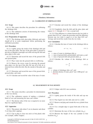 ANNEXES
(Mandatory Information)
A1. CALIBRATION OF SHRINKAGE DISH
A1.1 Scope
A1.1.1 This annex describes the procedure for calibrating
the shrinkage dish.
A1.1.2 The calibration consists of determining the volume
of the shrinkage dish.
A1.2 Preparation of Apparatus
A1.2.1 The shrinkage dish, glass plate, lubricant, and water
should all be at room temperature before performing the
calibration procedure.
A1.3 Procedure
A1.3.1 Lightly grease the inside of the shrinkage dish and
face of the glass plate. The face of the glass plate is greased to
provide an adequate watertight seal while moving the dish and
glass plate to the scale.
A1.3.2 Determine and record the mass of the greased dish
and greased plate.
A1.3.3 Place water into the greased dish to overﬂowing.
A1.3.4 Remove the excess water by pressing the greased
glass plate over the top of the dish. Be sure all of the air is
removed from within the dish. Dry the outside of the plate and
dish.
A1.3.5 Determine and record the mass of the greased dish,
greased plate, and water.
A1.3.6 Calculate and record the value of the mass of water.
A1.3.7 Calculate and record the volume of the shrinkage
dish.
A1.3.8 Completely clean the dish and the glass plate and
repeat A1.3.1 through A1.3.7 for a second trial.
A1.3.9 If the difference in volume between the two trials is
greater than 0.03 cm3
, repeat the procedure until the difference
between any two trials is equal to or less than 0.03 cm3
.
Average and record the results from the two trials.
A1.4 Calculation
A1.4.1 Calculate the mass of water in the shrinkage dish as
follows:
m 5 m1 2 m 2 (A1.1)
where:
m = mass of water in shrinkage dish, g,
m1 = mass of greased dish, greased plate, and water, g, and
m2 = mass of greased dish and greased plate, g.
A1.4.2 Calculate the volume of the shrinkage dish as
follows:
V 5
m
r
(A1.2)
where:
V = volume of shrinkage dish, cm3
, and
r = absolute density of water, g/cm3
(use 1.000 g/cm3
, see
Note 6).
A2. MEASUREMENT OF WAX DENSITY
A2.1 Scope
A2.1.1 This annex describes a procedure for determination
of the wax density.
A2.1.2 The calibration consists of making a cylindrical
block of wax and measuring the mass and volume.
A2.1.3 The density value of the wax is required to no more
than two signiﬁcant digits.
A2.2 Apparatus
A2.2.1 Thin plastic tube about 5 cm in diameter and about
4 cm long (after capping).
A2.2.2 Cap or plug to close one end to of the plastic tube
(for example, rubber stopper).
A2.2.3 Caliper with 0.01 mm resolution.
A2.3 Procedure
A2.3.1 Lightly grease the inside of the tube and cap one
end.
A2.3.2 Pour liquid wax into tube and cool to a solid.
A2.3.3 Remove end plug and extrude the wax cylinder from
the tube.
A2.3.4 Use a straight edge to square both ends of the wax
cylinder.
A2.3.5 Determine the mass of the wax cylinder (mwp).
A2.3.6 Measure the height of the wax cylinder in four
locations (hwp).
D4943 − 08
5Copyright by ASTM Int'l (all rights reserved); Fri Mar 28 10:09:16 EDT 2014
Downloaded/printed by
Jerry Sayson (Terra Testing Inc) pursuant to License Agreement. No further reproductions authorized.
 