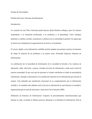 Estudio de Necesidades: 
Nombre del Curso: Sistemas de Información 
Introducción: 
La creación de este Plan Curricular puede hacerse desde distintos enfoques, pero los mismos                           
responderán a la formación profesional, a la enseñanza y al aprendizaje. Estos enfoques                         
aportaran a cambios sociales, económicos y políticos de la comunidad en general. Se espera que                             
la misma sea evaluada por la organización en la teoría y en la práctica. 
El acceso rápido a una información confiable permite adoptar una postura correcta al momento                           
de elegir la solución de un problema a un menor costo. (Fernando Espinosa, Sistemas de                             
Información)  
La satisfacción de la necesidad de información de la sociedad ha llevado a los sistemas de                               
educación, radio, televisión y prensa a brindar servicios de información a cada sector social de                             
nuestra comunidad. Es por esto que las personas se sienten satisfechas al cubrir su necesidad de                               
información. Ejemplo el documento es la satisfacción material con la información que necesita el                           
usuario. Este obtendrá una satisfacción emocional en su comportamiento por la información                       
recibida y el resultado más adelante será el de nueva información la cual afectara la sociedad y                                 
organización para la toma de decisiones. (Juan José Calva Gonzales.2009)  
Definición de Sistemas de Información: Conjunto de procedimientos interrelacionados que                   
forman un todo, en donde se obtiene, procesa, almacena y se distribuye la información. Para la                               
 